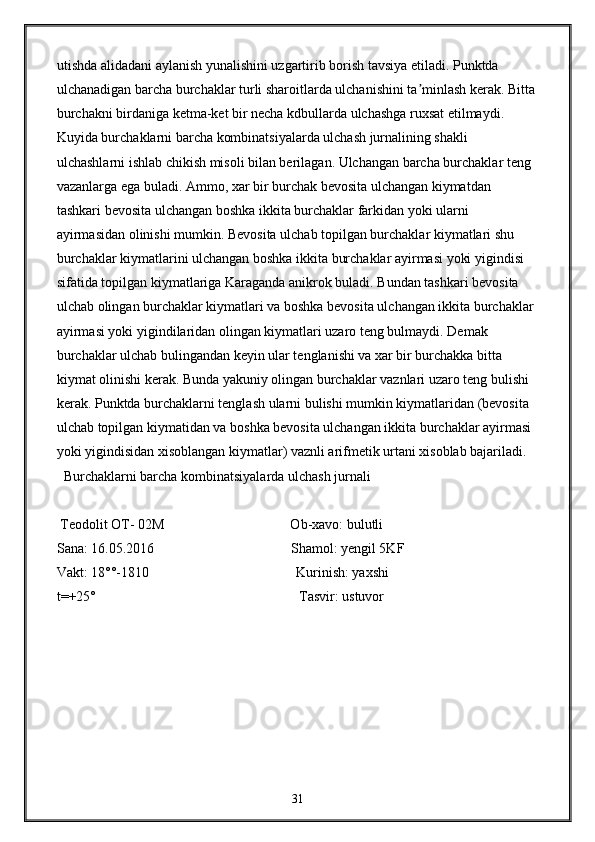 utishda alidadani aylanish yunalishini uzgartirib borish tavsiya etiladi. Punktda 
ulchanadigan barcha burchaklar turli sharoitlarda ulchanishini ta minlash kerak. Bittaʼ
burchakni birdaniga ketma-ket bir necha kdbullarda ulchashga ruxsat etilmaydi. 
Kuyida burchaklarni barcha kombinatsiyalarda ulchash jurnalining shakli 
ulchashlarni ishlab chikish misoli bilan berilagan. Ulchangan barcha burchaklar teng 
vazanlarga ega buladi. Ammo, xar bir burchak bevosita ulchangan kiymatdan 
tashkari bevosita ulchangan boshka ikkita burchaklar farkidan yoki ularni 
ayirmasidan olinishi mumkin. Bevosita ulchab topilgan burchaklar kiymatlari shu 
burchaklar kiymatlarini ulchangan boshka ikkita burchaklar ayirmasi yoki yigindisi 
sifatida topilgan kiymatlariga Karaganda anikrok buladi. Bundan tashkari bevosita 
ulchab olingan burchaklar kiymatlari va boshka bevosita ulchangan ikkita burchaklar 
ayirmasi yoki yigindilaridan olingan kiymatlari uzaro teng bulmaydi. Demak 
burchaklar ulchab bulingandan keyin ular tenglanishi va xar bir burchakka bitta 
kiymat olinishi kerak. Bunda yakuniy olingan burchaklar vaznlari uzaro teng bulishi 
kerak. Punktda burchaklarni tenglash ularni bulishi mumkin kiymatlaridan (bevosita 
ulchab topilgan kiymatidan va boshka bevosita ulchangan ikkita burchaklar ayirmasi 
yoki yigindisidan xisoblangan kiymatlar) vaznli arifmetik urtani xisoblab bajariladi.
  Burchaklarni barcha kombinatsiyalarda ulchash jurnali 
 Teodolit OT- 02M                                    Ob-xavo: bulutli                                           
Sana: 16.05.2016                                       Shamol: yengil 5KF                                   
Vakt: 18°°-1810                                          Kurinish: yaxshi                                      
t=+25°                                                          Tasvir: ustuvor
31