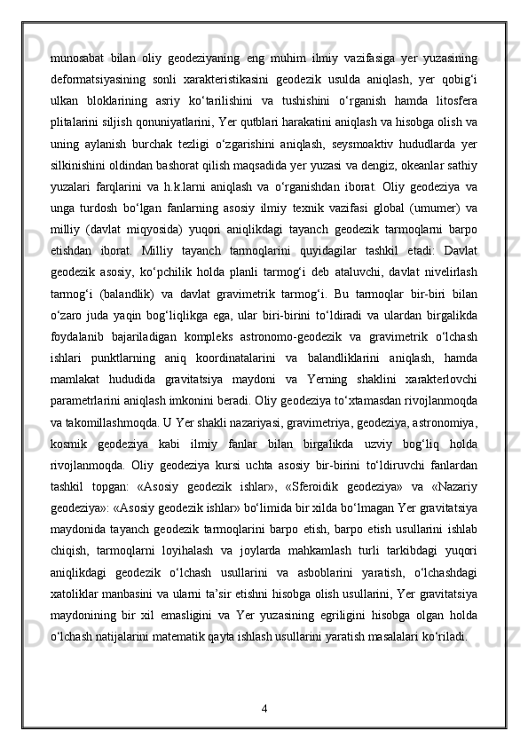 munosabat   bilan   oliy   geodeziyaning   eng   muhim   ilmiy   vazifasiga   yer   yuzasining
deformatsiyasining   sonli   xarakteristikasini   geodezik   usulda   aniqlash,   yer   qobig‘i
ulkan   bloklarining   asriy   ko‘tarilishini   va   tushishini   o‘rganish   hamda   litosfera
plitalarini siljish qonuniyatlarini, Yer qutblari harakatini aniqlash va hisobga olish va
uning   aylanish   burchak   tezligi   o‘zgarishini   aniqlash,   seysmoaktiv   hududlarda   yer
silkinishini oldindan bashorat qilish maqsadida yer yuzasi va dengiz, okeanlar sathiy
yuzalari   farqlarini   va   h.k.larni   aniqlash   va   o‘rganishdan   iborat.   Oliy   geodeziya   va
unga   turdosh   bo‘lgan   fanlarning   asosiy   ilmiy   texnik   vazifasi   global   (umumer)   va
milliy   (davlat   miqyosida)   yuqori   aniqlikdagi   tayanch   geodezik   tarmoqlarni   barpo
etishdan   iborat.   Milliy   tayanch   tarmoqlarini   quyidagilar   tashkil   etadi:   Davlat
geodezik   asosiy,   ko‘pchilik   holda   planli   tarmog‘i   deb   ataluvchi,   davlat   nivelirlash
tarmog‘i   (balandlik)   va   davlat   gravimetrik   tarmog‘i.   Bu   tarmoqlar   bir-biri   bilan
o‘zaro   juda   yaqin   bog‘liqlikga   ega,   ular   biri-birini   to‘ldiradi   va   ulardan   birgalikda
foydalanib   bajariladigan   kompleks   astronomo-geodezik   va   gravimetrik   o‘lchash
ishlari   punktlarning   aniq   koordinatalarini   va   balandliklarini   aniqlash,   hamda
mamlakat   hududida   gravitatsiya   maydoni   va   Yerning   shaklini   xarakterlovchi
parametrlarini aniqlash imkonini beradi. Oliy geodeziya to‘xtamasdan rivojlanmoqda
va takomillashmoqda. U Yer shakli nazariyasi, gravimetriya, geodeziya, astronomiya,
kosmik   geodeziya   kabi   ilmiy   fanlar   bilan   birgalikda   uzviy   bog‘liq   holda
rivojlanmoqda.   Oliy   geodeziya   kursi   uchta   asosiy   bir-birini   to‘ldiruvchi   fanlardan
tashkil   topgan:   «Asosiy   geodezik   ishlar»,   «Sferoidik   geodeziya»   va   «Nazariy
geodeziya»: «Asosiy geodezik ishlar» bo‘limida bir xilda bo‘lmagan Yer gravitatsiya
maydonida   tayanch   geodezik   tarmoqlarini   barpo   etish,   barpo   etish   usullarini   ishlab
chiqish,   tarmoqlarni   loyihalash   va   joylarda   mahkamlash   turli   tarkibdagi   yuqori
aniqlikdagi   geodezik   o‘lchash   usullarini   va   asboblarini   yaratish,   o‘lchashdagi
xatoliklar manbasini va ularni ta’sir etishni hisobga olish usullarini, Yer gravitatsiya
maydonining   bir   xil   emasligini   va   Yer   yuzasining   egriligini   hisobga   olgan   holda
o‘lchash natijalarini matematik qayta ishlash usullarini yaratish masalalari ko‘riladi.
4 