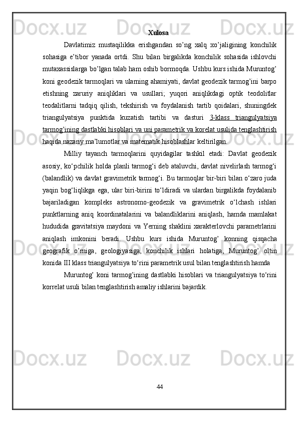                                                   Xulosa
Davlatimiz   mustaqilikka   erishgandan   so’ng   xalq   xo’jaligining   konchilik
sohasiga   e’tibor   yanada   ortdi.   Shu   bilan   birgalikda   konchilik   sohasida   ishlovchi
mutaxassislarga bo’lgan talab ham oshib bormoqda.   Ushbu kurs ishida Muruntog’
koni geodezik tarmoqlari va ularning ahamiyati, davlat geodezik tarmog’ini barpo
etishning   zaruriy   aniqliklari   va   usullari;   yuqori   aniqlikdagi   optik   teodolitlar
teodalitlarni   tadqiq   qilish,   tekshirish   va   foydalanish   tartib   qoidalari,   shuningdek
triangulyatsiya   punktida   kuzatish   tartibi   va   dasturi   3-klass      triangulya    t   siya   
tarmog’ining dastlabki hisoblari     va u    ni parametrik va korelat usulida tenglashtirish   
haqida nazariy ma’lumotlar va matematik hisoblashlar keltirilgan.
Milliy   tayanch   tarmoqlarini   quyidagilar   tashkil   etadi:   Davlat   geodezik
asosiy, ko‘pchilik holda planli tarmog‘i  deb ataluvchi, davlat  nivelirlash  tarmog‘i
(balandlik) va davlat gravimetrik tarmog‘i. Bu tarmoqlar bir-biri bilan o‘zaro juda
yaqin  bog‘liqlikga  ega,   ular  biri-birini   to‘ldiradi   va  ulardan   birgalikda  foydalanib
bajariladigan   kompleks   astronomo-geodezik   va   gravimetrik   o‘lchash   ishlari
punktlarning   aniq   koordinatalarini   va   balandliklarini   aniqlash,   hamda   mamlakat
hududida   gravitatsiya   maydoni   va   Yerning   shaklini   xarakterlovchi   parametrlarini
aniqlash   imkonini   beradi .   Ushbu   kurs   ishida   Muruntog’   konning   qisqacha
geografik   o’rniga,   geologiyasiga,   konchilik   ishlari   holatiga,   Muruntog’   oltin
konida III klass triangulyatsiya  to‘rini  parametrik  usul bilan tenglashtirish  hamda 
Muruntog’   koni   tarmog’ining   dastlabki   hisoblari   va   t riangulya t siya   to‘rini
korrelat usuli bilan tenglashtirish  amaliy ishlarini bajardik.
44 