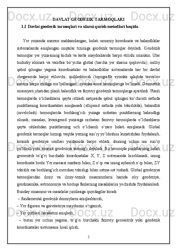 DAVLAT GEODEZIK TARMOQLARI
1.1  Davlat geodezik tarmoqlari va ularni qurish metodlari haqida.
        Yer   yuzasida   maxsus   mahkamlangan,   holati   umumiy   koordinata   va   balandliklar
sistemalarida   aniqlangan   nuqtalar   tizimiga   geodezik   tarmoqlar   deyiladi.   Geodezik
tarmoqlar   yer   yuzasining   kichik   va   katta   maydonlarida   barpo   etilishi   mumkin.   Ular
hududiy   alomati   va   vazifasi   bo‘yicha   global   (barcha   yer   sharini   qoplovchi);   milliy
qabul   qilingan   yagona   koordinatalar   va   balandliklar   sistemalarida   har   bir   davlat
chegarasida   barpo   etiluvchi;   zichlashtirish   (topografik   syomka   qilishda   tasvirlov
asosini barpo etishga mo‘ljallangan), syomka asosi tarmoqlariga bo‘linadi. Geometrik
xususiyati jihatidan planli balandlik va fazoviy geodezik tarmoqlarga ajratiladi. Planli
tarmoqlarda   o‘lchashlarni   qayta   ishlash   natijasida   qabul   qilingan   ko‘chirish   sathida
punktlarning   koordinatalari   aniqlanadi   (ellipsoid   sathida   yoki   tekislikda);   balandlik
(nivelirlash)   tarmoqlarida   boshlang‘ich   yuzaga   nisbatan   punktlarning   balandligi
olinadi,   masalan,   kvazigeoid   yuzasiga   nisbatan   fazoviy   tarmoqlarda   o‘lchashlarni
qayta   ishlashdan   punktlarning   uch   o‘lchamli   o‘zaro   holati   aniqlanadi.   Global
geodezik tarmoqlar hozirgi vaqtda yerning sun’iy yo‘ldoshini kuzatishdan foydalanib,
kosmik   geodeziya   usullari   yordamida   barpo   etiladi,   shuning   uchun   uni   sun’iy
yo‘ldosh yoki kosmik geodeziya tarmog‘i deyiladi. Bu tarmoqda punktlarning holati
geosentrik   to‘g‘ri   burchakli   koordinatalar   X,   Y,   Z   sistemasida   hisoblanadi,   uning
koordinata boshi Yer massasi markazi bilan, Z o‘qi esa uning aylanish o‘qi bilan, ZY
tekislik esa boshlang‘ich meridian tekisligi bilan ustma-ust tushadi. Global geodeziya
tarmoqlaridan   ilmiy   va   ilmiy-texnik   muammolarni   hamda   oliy   geodeziya,
geodinamika, astronomiya va boshqa fanlarning masalalarini yechishda foydalaniladi.
Bunday muammo va masalalar jumlasiga quyidagilar kiradi:
 – fundamental geodezik doimiylarni aniqlashtirish; 
– Yer figurasi va gravitatsiya maydonini o‘rganish;
– Yer qutblari harakatini aniqlash;
  –   butun   yer   uchun   yagona,   to‘g‘ri   burchakli   fazoviy   geosentrik   yoki   geodezik
koordinatalar sistemasini hosil qilish;
5