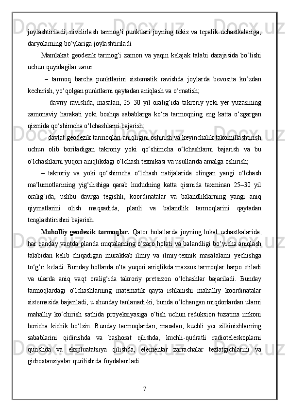 joylashtiriladi; nivelirlash tarmog‘i punktlari joyning tekis va tepalik uchastkalariga,
daryolarning bo‘ylariga joylashtiriladi. 
Mamlakat   geodezik   tarmog‘i   zamon  va   yaqin   kelajak  talabi   darajasida   bo‘lishi
uchun quyidagilar zarur:
  –   tarmoq   barcha   punktlarini   sistematik   ravishda   joylarda   bevosita   ko‘zdan
kechirish, yo‘qolgan punktlarni qaytadan aniqlash va o‘rnatish;
  –   davriy   ravishda,   masalan,   25–30   yil   oralig‘ida   takroriy   yoki   yer   yuzasining
zamonaviy   harakati   yoki   boshqa   sabablarga   ko‘ra   tarmoqning   eng   katta   o‘zgargan
qismida qo‘shimcha o‘lchashlarni bajarish;
 – davlat geodezik tarmoqlari aniqligini oshirish va keyinchalik takomillashtirish
uchun   olib   boriladigan   takroriy   yoki   qo‘shimcha   o‘lchashlarni   bajarish   va   bu
o‘lchashlarni yuqori aniqlikdagi o‘lchash texnikasi va usullarida amalga oshirish;
–   takroriy   va   yoki   qo‘shimcha   o‘lchash   natijalarida   olingan   yangi   o‘lchash
ma’lumotlarining   yig‘ilishiga   qarab   hududning   katta   qismida   taxminan   25–30   yil
oralig‘ida,   ushbu   davrga   tegishli,   koordinatalar   va   balandliklarning   yangi   aniq
qiymatlarini   olish   maqsadida,   planli   va   balandlik   tarmoqlarini   qaytadan
tenglashtirishni bajarish. 
Mahalliy   geodezik   tarmoqlar.   Qator   holatlarda   joyning   lokal   uchastkalarida,
har qanday vaqtda planda nuqtalarning o‘zaro holati va balandligi bo‘yicha aniqlash
talabidan   kelib   chiqadigan   murakkab   ilmiy   va   ilmiy-texnik   masalalarni   yechishga
to‘g‘ri keladi. Bunday hollarda o‘ta yuqori aniqlikda maxsus tarmoqlar barpo etiladi
va   ularda   aniq   vaqt   oralig‘ida   takroriy   pretsizon   o‘lchashlar   bajariladi.   Bunday
tarmoqlardagi   o‘lchashlarning   matematik   qayta   ishlanishi   mahalliy   koordinatalar
sistemasida bajariladi, u shunday tanlanadi-ki, bunda o‘lchangan miqdorlardan ularni
mahalliy   ko‘chirish   sathida   proyeksiyasiga   o‘tish   uchun   reduksion   tuzatma   imkoni
boricha   kichik   bo‘lsin.   Bunday   tarmoqlardan,   masalan,   kuchli   yer   silkinishlarning
sabablarini   qidirishda   va   bashorat   qilishda,   kuchli-qudratli   radioteleskoplarni
qurishda   va   ekspluatatsiya   qilishda,   elementar   zarrachalar   tezlatgichlarini   va
gidrostansiyalar qurilishida foydalaniladi.
    
7