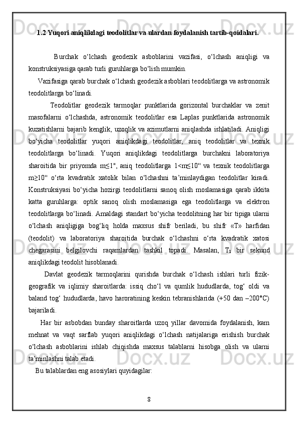      1.2 Yuqori aniqlikdagi teodolitlar va ulardan foydalanish tartib-qoidalari.
          Burchak   o‘lchash   geodezik   asboblarini   vazifasi,   o‘lchash   aniqligi   va
konstruksiyasiga qarab turli guruhlarga bo‘lish mumkin. 
     Vazifasiga qarab burchak o‘lchash geodezik asboblari teodolitlarga va astronomik
teodolitlarga bo‘linadi. 
            Teodolitlar   geodezik   tarmoqlar   punktlarida   gorizontal   burchaklar   va   zenit
masofalarni   o‘lchashda,   astronomik   teodolitlar   esa   Laplas   punktlarida   astronomik
kuzatishlarni   bajarib   kenglik,   uzoqlik   va   azimutlarni   aniqlashda   ishlatiladi.   Aniqligi
bo‘yicha   teodolitlar   yuqori   aniqlikdagi   teodolitlar,   aniq   teodolitlar   va   texnik
teodolitlarga   bo‘linadi.   Yuqori   aniqlikdagi   teodolitlarga   burchakni   laboratoriya
sharoitida   bir   priyomda   m≤1'',   aniq   teodolitlarga   1<m≤10''   va   texnik   teodolitlarga
m≥10''   o‘rta   kvadratik   xatolik   bilan   o‘lchashni   ta’minlaydigan   teodolitlar   kiradi.
Konstruksiyasi   bo‘yicha   hozirgi   teodolitlarni   sanoq   olish   moslamasiga   qarab   ikkita
katta   guruhlarga:   optik   sanoq   olish   moslamasiga   ega   teodolitlarga   va   elektron
teodolitlarga bo‘linadi. Amaldagi standart bo‘yicha teodolitning har bir tipiga ularni
o‘lchash   aniqligiga   bog‘liq   holda   maxsus   shifr   beriladi,   bu   shifr   «T»   harfidan
(teodolit)   va   laboratoriya   sharoitida   burchak   o‘lchashni   o‘rta   kvadratik   xatosi
chegarasini   belgilovchi   raqamlardan   tashkil   topadi.   Masalan,   T
1   bir   sekund
aniqlikdagi teodolit hisoblanadi. 
        Davlat   geodezik   tarmoqlarini   qurishda   burchak   o‘lchash   ishlari   turli   fizik-
geografik   va   iqlimiy   sharoitlarda:   issiq   cho‘l   va   qumlik   hududlarda,   tog‘   oldi   va
baland   tog‘   hududlarda,   havo   haroratining  keskin   tebranishlarida   (+50   dan   –200°C)
bajariladi.
        Har   bir   asbobdan   bunday   sharoitlarda   uzoq   yillar   davomida   foydalanish,   kam
mehnat   va   vaqt   sarflab   yuqori   aniqlikdagi   o‘lchash   natijalariga   erishish   burchak
o‘lchash   asboblarini   ishlab   chiqishda   maxsus   talablarni   hisobga   olish   va   ularni
ta’minlashni talab etadi.
    Bu talablardan eng asosiylari quyidagilar: 
8 