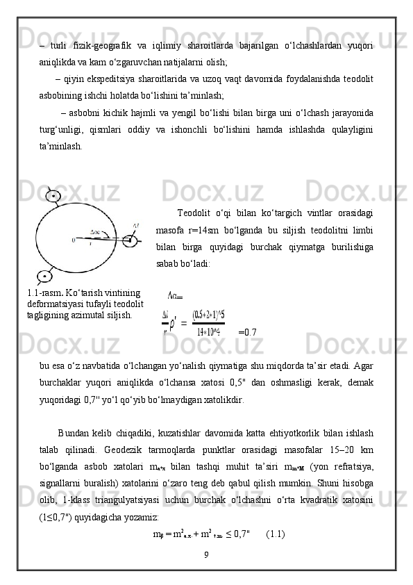 –   turli   fizik-geografik   va   iqlimiy   sharoitlarda   bajarilgan   o‘lchashlardan   yuqori
aniqlikda va kam o‘zgaruvchan natijalarni olish;
         – qiyin ekspeditsiya sharoitlarida va uzoq vaqt davomida foydalanishda teodolit
asbobining ishchi holatda bo‘lishini ta’minlash;
            –   asbobni   kichik   hajmli   va   yengil   bo‘lishi   bilan   birga   uni   o‘lchash   jarayonida
turg‘unligi,   qismlari   oddiy   va   ishonchli   bo‘lishini   hamda   ishlashda   qulayligini
ta’minlash. 
Teodolit   o‘qi   bilan   ko‘targich   vintlar   orasidagi
masofa   r=14sm   bo‘lganda   bu   siljish   teodolitni   limbi
bilan   birga   quyidagi   burchak   qiymatga   burilishiga
sabab bo‘ladi: 
        =
      =0.7
bu esa o‘z navbatida o‘lchangan yo‘nalish qiymatiga shu miqdorda ta’sir etadi. Agar
burchaklar   yuqori   aniqlikda   o‘lchansa   xatosi   0,5''   dan   oshmasligi   kerak,   demak
yuqoridagi 0,7'' yo‘l qo‘yib bo‘lmaydigan xatolikdir.
          Bundan   kelib   chiqadiki,   kuzatishlar   davomida   katta   ehtiyotkorlik   bilan   ishlash
talab   qilinadi.   Geodezik   tarmoqlarda   punktlar   orasidagi   masofalar   15–20   km
bo‘lganda   asbob   xatolari   m
a*x   bilan   tashqi   muhit   ta’siri   m
m*M   (yon   refratsiya,
signallarni   buralish)   xatolarini   o‘zaro   teng  deb   qabul   qilish   mumkin.  Shuni   hisobga
olib,   1-klass   triangulyatsiyasi   uchun   burchak   o‘lchashni   o‘rta   kvadratik   xatosini
(1≤0,7'') quyidagicha yozamiz:
m
β  = m 2
a.x .+ m 2
 
t.m . ≤ 0,7''       (1.1)
91.1-rasm .  Ko‘tarish vintining 
deformatsiyasi tufayli teodolit 
tagligining azimutal siljish. 