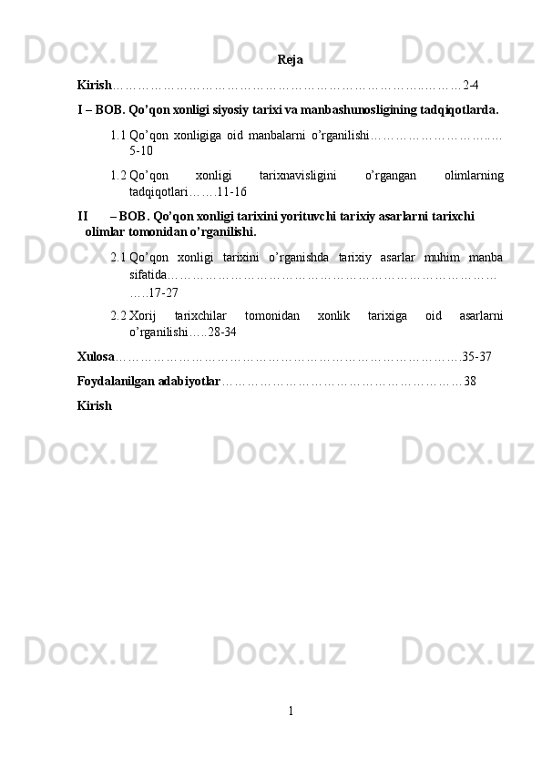 Reja 
Kirish ………………………………………………………………..………2-4 
I – BOB. Qо’qon xonligi siyosiy tarixi va manbashunosligining tadqiqotlarda. 
1.1 Qo’qon   xonligiga   oid   manbalarni   o’rganilishi………………………..…
5-10 
1.2 Qo’qon   xonligi   tarixnavisligini   o’rgangan   olimlarning
tadqiqotlari…….11-16 
II – BOB.  Qo’qon xonligi tarixini yorituvchi tarixiy asarlarni tarixchi 
olimlar tomonidan o’rganilishi . 
2.1 Qo’qon   xonligi   tarixini   o’rganishda   tarixiy   asarlar   muhim   manba
sifatida……………………………………………………………………
…..17-27 
2.2 Xorij   tarixchilar   tomonidan   xonlik   tarixiga   oid   asarlarni
o’rganilishi…..28-34 
Xulosa ……………………………………………………………………….35-37 
Foydalanilgan adabiyotlar …………………………………………………38 
Kirish 
1  
  