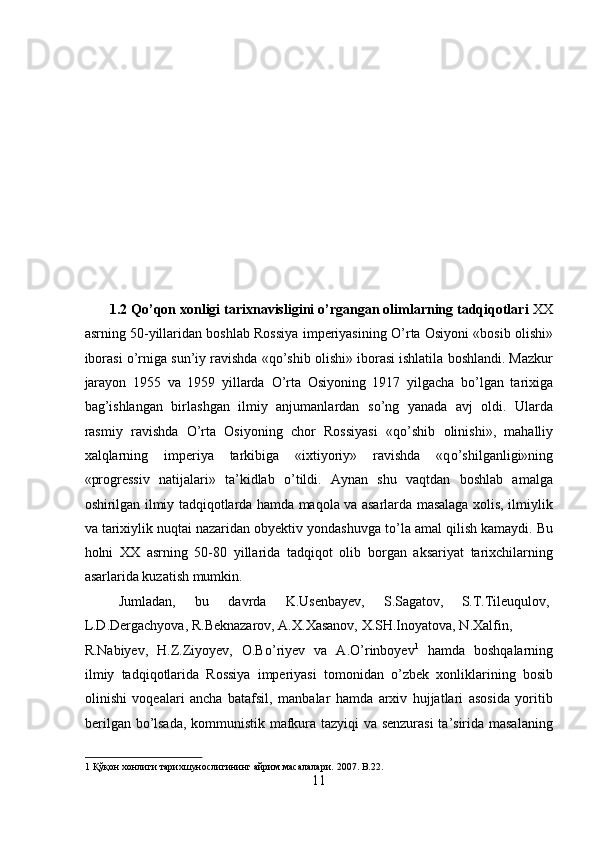  
 
 
 
 
 
 
 
 
 
1.2 Qo’qon xonligi tarixnavisligini o’rgangan olimlarning tadqiqotlari  XX
asrning 50-yillaridan boshlab Rossiya imperiyasining   О ’rta Osiyoni «bosib olishi»
iborasi   о ’rniga sun’iy ravishda «q о ’shib olishi» iborasi ishlatila boshlandi. Mazkur
jarayon   1955   va   1959   yillarda   О ’rta   Osiyoning   1917   yilgacha   b о ’lgan   tarixiga
bag’ishlangan   birlashgan   ilmiy   anjumanlardan   s о ’ng   yanada   avj   oldi.   Ularda
rasmiy   ravishda   О ’rta   Osiyoning   chor   Rossiyasi   «q о ’shib   olinishi»,   mahalliy
xalqlarning   imperiya   tarkibiga   «ixtiyoriy»   ravishda   «q о ’shilganligi»ning
«progressiv   natijalari»   ta’kidlab   о ’tildi.   Aynan   shu   vaqtdan   boshlab   amalga
oshirilgan ilmiy tadqiqotlarda hamda maqola va asarlarda masalaga xolis, ilmiylik
va tarixiylik nuqtai nazaridan obyektiv yondashuvga t о ’la amal qilish kamaydi. Bu
holni   XX   asrning   50-80   yillarida   tadqiqot   olib   borgan   aksariyat   tarixchilarning
asarlarida kuzatish mumkin.         
  Jumladan,  bu  davrda  K.Usenbayev,  S.Sagatov,  S.T.Tileuqulov, 
L.D.Dergachyova, R.Beknazarov, A.X.Xasanov, X.SH.Inoyatova, N.Xalfin, 
R.Nabiyev,   H.Z.Ziyoyev,   O.B о ’riyev   va   A. О ’rinboyev 1
  hamda   boshqalarning
ilmiy   tadqiqotlarida   Rossiya   imperiyasi   tomonidan   о ’zbek   xonliklarining   bosib
olinishi   voqealari   ancha   batafsil,   manbalar   hamda   arxiv   hujjatlari   asosida   yoritib
berilgan b о ’lsada, kommunistik mafkura tazyiqi va senzurasi  ta’sirida masalaning
1  Қўқон хонлиги тарихшунослигининг айрим масалалари.  2007. B.22. 
11  
  