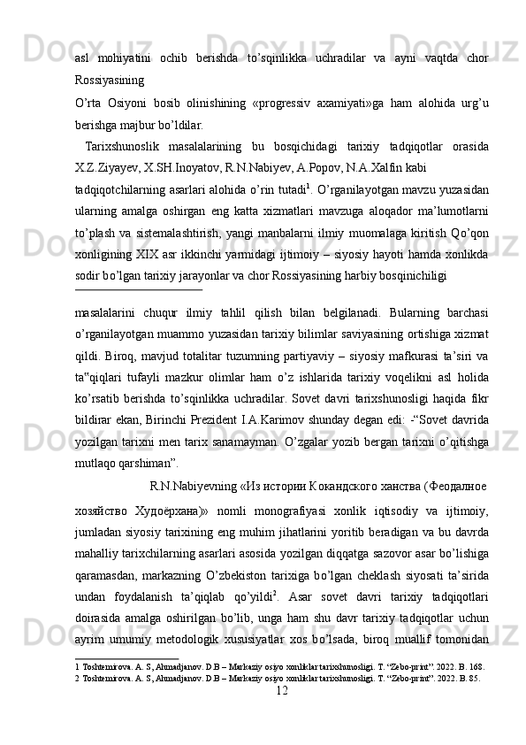 asl   mohiyatini   ochib   berishda   t о ’sqinlikka   uchradilar   va   ayni   vaqtda   chor
Rossiyasining 
О ’rta   Osiyoni   bosib   olinishining   «progressiv   axamiyati»ga   ham   alohida   urg’u
berishga majbur b о ’ldilar.        
  Tarixshunoslik   masalalarining   bu   bosqichidagi   tarixiy   tadqiqotlar   orasida
X.Z.Ziyayev, X.SH.Inoyatov, R.N.Nabiyev, A.Popov, N.A.Xalfin kabi 
tadqiqotchilarning asarlari alohida   о ’rin tutadi 1
.   О ’rganilayotgan mavzu yuzasidan
ularning   amalga   oshirgan   eng   katta   xizmatlari   mavzuga   aloqador   ma’lumotlarni
t о ’plash   va   sistemalashtirish,   yangi   manbalarni   ilmiy   muomalaga   kiritish   Q о ’qon
xonligining XIX asr ikkinchi yarmidagi ijtimoiy – siyosiy hayoti hamda xonlikda
sodir b о ’lgan tarixiy jarayonlar va chor Rossiyasining harbiy bosqinichiligi 
 
masalalarini   chuqur   ilmiy   tahlil   qilish   bilan   belgilanadi.   Bularning   barchasi
о ’rganilayotgan muammo yuzasidan tarixiy bilimlar saviyasining ortishiga xizmat
qildi.   Biroq,   mavjud   totalitar   tuzumning   partiyaviy   –   siyosiy   mafkurasi   ta’siri   va
ta qiqlari   tufayli   mazkur   olimlar   ham  ‟ о ’z   ishlarida   tarixiy   voqelikni   asl   holida
k о ’rsatib   berishda   t о ’sqinlikka   uchradilar.   Sovet   davri   tarixshunosligi   haqida   fikr
bildirar ekan, Birinchi Prezident I.A.Karimov shunday degan edi: -“Sovet davrida
yozilgan   tarixni   men   tarix   sanamayman.   О ’zgalar   yozib   bergan   tarixni   о ’qitishga
mutlaqo qarshiman”.          
  R.N.Nabiyevning « Из   истории   Кокандского   ханства  ( Феодалное  
хозяйство   Худоёрхана )»   nomli   monografiyasi   xonlik   iqtisodiy   va   ijtimoiy,
jumladan  siyosiy   tarixining  eng  muhim  jihatlarini  yoritib  beradigan  va  bu  davrda
mahalliy tarixchilarning asarlari asosida yozilgan diqqatga sazovor asar b о ’lishiga
qaramasdan,   markazning   О ’zbekiston   tarixiga   b о ’lgan   cheklash   siyosati   ta’sirida
undan   foydalanish   ta’qiqlab   q о ’yildi 2
.   Asar   sovet   davri   tarixiy   tadqiqotlari
doirasida   amalga   oshirilgan   b о ’lib,   unga   ham   shu   davr   tarixiy   tadqiqotlar   uchun
ayrim   umumiy   metodologik   xususiyatlar   xos   b о ’lsada,   biroq   muallif   tomonidan
1  Toshtemirova. A. S, Ahmadjanov. D.B – Markaziy osiyo xonliklar tarixshunosligi. T. “Zebo-print”. 2022. B. 168. 
2  Toshtemirova. A. S, Ahmadjanov. D.B – Markaziy osiyo xonliklar tarixshunosligi.  T. “Zebo-print”. 2022. B. 85. 
12