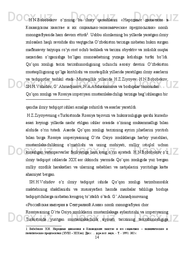 H.N.Bobobekov   о ’zining   bu   ilmiy   qarashlarini   « Народные   движения   в
Кокандском   ханстве   и   их   социально - экономические   предпосылки »   nomli
monografiyasida ham davom ettirdi 1
. Ushbu olimlarning bu yillarda yaratgan ilmiy
xulosalari haqli ravishda shu vaqtgacha  О ’zbekiston tarixiga nisbatan hukm surgan
mafkuraviy tazyiqni r о ’yi-rost ochib tashladi va tarixni obyektiv va xolislik nuqtai
nazaridan   о ’rganishga   b о ’lgan   munosabatning   yuzaga   kelishiga   turtki   b о ’ldi.
Q о ’qon   xonligi   tarixi   tarixshunosligining   uchinchi   asosiy   davrini   О ’zbekiston
mustaqilligining q о ’lga kiritilishi va mustaqillik yillarida yaratilgan ilmiy asarlarni
va   tadqiqotlar   tashkil   etadi.   Mustaqillik   yillarida   H.Z.Ziyoyev,   H.N.Bobobekov,
SH.H.Vohidov, G’.Ahmadjonov, N.A.Abduraximova va boshqalar tomonidan 
Q о ’qon xonligi va Rossiya imperiyasi mustamlakachiligi tarixiga bag’ishlangan bir
 
qancha ilmiy tadqiqot ishlari amalga oshirildi va asarlar yaratildi.  
 H.Z.Ziyoyevning «Turkistonda Rossiya tajovuzi va hukmronligiga qarshi kurash»
asari   keyingi   yillarda   nashr   etilgan   ishlar   orasida   о ’zining   mukammalligi   bilan
alohida   о ’rin   tutadi.   Asarda   Q о ’qon   xonligi   tarixining   ayrim   jihatlarini   yoritish
bilan   birga   Rossiya   imperiyasining   О ’rta   Osiyo   xonliklariga   harbiy   yurishlari,
mustamlakachilikning   о ’rnatilishi   va   uning   mohiyati,   milliy   istiqlol   uchun
kurashgan vatanparvarlar faoliyatiga ham keng   о ’rin ajratadi. H.N.Bobobekov   о ’z
ilmiy   tadqiqot   ishlarida   XIX   asr   ikkinchi   yarmida   Q о ’qon   xonligida   yuz   bergan
milliy   ozodlik   harakatlari   va   ularning   sabablari   va   natijalarini   yoritishga   katta
ahamiyat bergan.          
  SH.H.Vohidov   о ’z   ilmiy   tadqiqot   ishida   Q о ’qon   xonligi   tarixshunoslik
maktabining   shakllanishi   va   xususiyatlari   hamda   manbalar   tahliliga   boshqa
tadqiqotchilarga nisbatan kengroq t о ’xtalib  о ’tadi. G’.Ahmadjonovning 
« Российская   империя   в   Сентралной   Азии » nomli monografiyasi chor 
Rossiyasining   О ’rta Osiyo xonliklarini mustamlakaga aylantirishi va imperiyaning
Turkistonda   yuritgan   mustamlakachilik   siyosati   tarixining   tarixshunosligiga
1   Бабабеков   Х.Н.   Народные   движения   в   Кокандском   ханстве   и   их   социально   –   экономические   и
политические предпосилки (XVIII – XIX вв). Дисс … д-ра ист. наук. - Т. - 1991. 302 с 
14