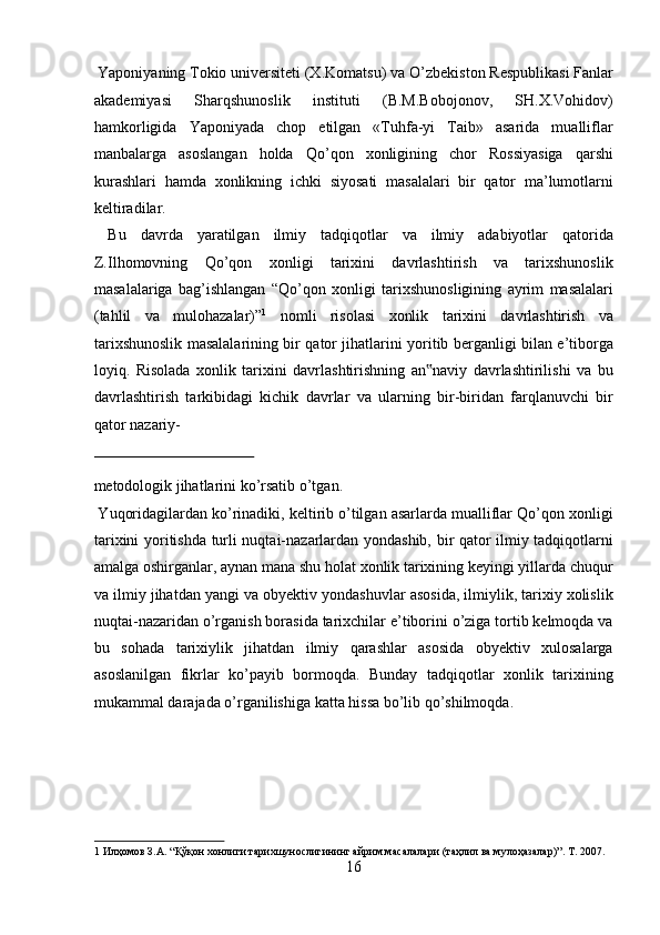 Yaponiyaning Tokio universiteti (X.Komatsu) va  О ’zbekiston Respublikasi Fanlar
akademiyasi   Sharqshunoslik   instituti   (B.M.Bobojonov,   SH.X.Vohidov)
hamkorligida   Yaponiyada   chop   etilgan   «Tuhfa-yi   Taib»   asarida   mualliflar
manbalarga   asoslangan   holda   Q о ’qon   xonligining   chor   Rossiyasiga   qarshi
kurashlari   hamda   xonlikning   ichki   siyosati   masalalari   bir   qator   ma’lumotlarni
keltiradilar.            
  Bu   davrda   yaratilgan   ilmiy   tadqiqotlar   va   ilmiy   adabiyotlar   qatorida
Z.Ilhomovning   Q о ’qon   xonligi   tarixini   davrlashtirish   va   tarixshunoslik
masalalariga   bag’ishlangan   “Q о ’qon   xonligi   tarixshunosligining   ayrim   masalalari
(tahlil   va   mulohazalar)” 1
  nomli   risolasi   xonlik   tarixini   davrlashtirish   va
tarixshunoslik masalalarining bir qator jihatlarini yoritib berganligi bilan e’tiborga
loyiq.   Risolada   xonlik   tarixini   davrlashtirishning   an naviy   davrlashtirilishi   va   bu‟
davrlashtirish   tarkibidagi   kichik   davrlar   va   ularning   bir-biridan   farqlanuvchi   bir
qator nazariy-
 
metodologik jihatlarini kо’rsatib о’tgan.          
 Yuqoridagilardan kо’rinadiki, keltirib о’tilgan asarlarda mualliflar Qо’qon xonligi
tarixini yoritishda turli nuqtai-nazarlardan yondashib, bir qator ilmiy tadqiqotlarni
amalga oshirganlar, aynan mana shu holat xonlik tarixining keyingi yillarda chuqur
va ilmiy jihatdan yangi va obyektiv yondashuvlar asosida, ilmiylik, tarixiy xolislik
nuqtai-nazaridan о’rganish borasida tarixchilar e’tiborini о’ziga tortib kelmoqda va
bu   sohada   tarixiylik   jihatdan   ilmiy   qarashlar   asosida   obyektiv   xulosalarga
asoslanilgan   fikrlar   kо’payib   bormoqda.   Bunday   tadqiqotlar   xonlik   tarixining
mukammal darajada о’rganilishiga katta hissa bо’lib qо’shilmoqda. 
 
 
 
 
1  Илҳомов З.А. “Қўқон хонлиги тарихшунослигининг айрим масалалари (таҳлил ва мулоҳазалар)”. Т. 2007. 
16