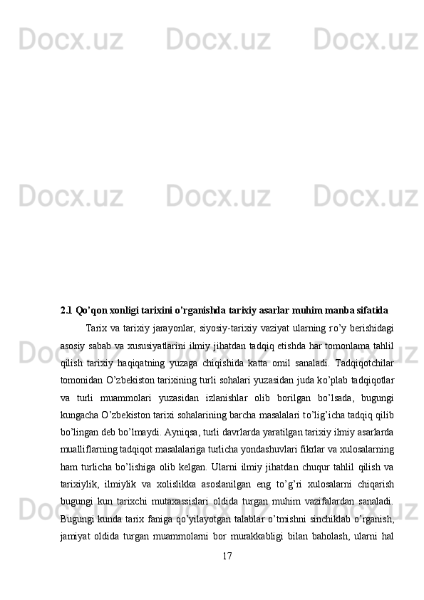 2.1 Qo’qon xonligi tarixini o’rganishda tarixiy asarlar muhim manba sifatida 
Tarix va  tarixiy jarayonlar, siyosiy-tarixiy  vaziyat  ularning r о ’y  berishidagi
asosiy sabab va xususiyatlarini ilmiy jihatdan tadqiq etishda har tomonlama tahlil
qilish   tarixiy   haqiqatning   yuzaga   chiqishida   katta   omil   sanaladi.   Tadqiqotchilar
tomonidan   О ’zbekiston tarixining turli sohalari yuzasidan juda k о ’plab tadqiqotlar
va   turli   muammolari   yuzasidan   izlanishlar   olib   borilgan   b о ’lsada,   bugungi
kungacha   О ’zbekiston tarixi sohalarining barcha masalalari t о ’lig’icha tadqiq qilib
b о ’lingan deb b о ’lmaydi. Ayniqsa, turli davrlarda yaratilgan tarixiy ilmiy asarlarda
mualliflarning tadqiqot masalalariga turlicha yondashuvlari fikrlar va xulosalarning
ham   turlicha   b о ’lishiga   olib   kelgan.   Ularni   ilmiy   jihatdan   chuqur   tahlil   qilish   va
tarixiylik,   ilmiylik   va   xolislikka   asoslanilgan   eng   t о ’g’ri   xulosalarni   chiqarish
bugungi   kun   tarixchi   mutaxassislari   oldida   turgan   muhim   vazifalardan   sanaladi.
Bugungi  kunda tarix faniga q о ’yilayotgan talablar   о ’tmishni  sinchiklab   о ’rganish,
jamiyat   oldida   turgan   muammolarni   bor   murakkabligi   bilan   baholash,   ularni   hal
17