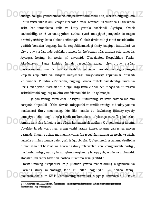 etishga b о ’lgan yondashuvlar va nuqtai-nazarlarni tahlil etib, ulardan bugungi kun
uchun   zarur   xulosalarni   chiqarishni   talab   etadi.   Mustaqillik   yillarida   О ’zbekiston
tarixi   har   tomonlama   xolis   va   ilmiy   yoritila   boshlandi.   Ayniqsa,   о ’zbek
davlatchiligi   tarixi   va   uning   jahon   sivilizatsiyasi   taraqqiyoti   jarayonlarida   tutgan
о ’rnini yoritishga katta e’tibor berilmoqda.  О ’zbek davlatchiligi tarixi masalalariini
yoritish   borasida   bugungi   kunda   respublikamizdagi   ilmiy   tadqiqot   institutlari   va
oliy  о ’quv yurtlari tadqiqotchilari tomonidan k о ’pgina ishlar amalga oshirilmoqda.
Ayniqsa,   keyingi   bir   necha   yil   davomida   О ’zbekiston   Respublikasi   Fanlar
Akademiyasi   Tarix   Instituti   hamda   respublikamizdagi   oliy   о ’quv   yurtlari
mutaxassislari   tomonidan   о ’zbek   davlatchiligi   tarixi   masalalariga   bag’ishlangan
k о ’plab   respublika   va   xalqaro   miqyosdagi   ilmiy-nazariy   anjumanlar   о ’tkazib
kelinmoqda.   Bundan   k о ’rinadiki,   bugungi   kunda   о ’zbek   davlatchiligi   tarixi   va
uning   taraqqiyoti   masalalarini   о ’rganishga   katta   e’tibor   berilmoqda   va   bu   mavzu
tarixchilar oldidagi eng muhim vazifalardan biri b о ’lib qolmoqda.   
  Q о ’qon  xonligi  tarixi  chor  Rossiyasi   hukmronligi   va sovet  davrida  ma’lum
darajada   о ’rganildi.   О ’sha   davrda   tadqiqotchilar   xonlik   tarixiga   oid   talay   yozma
manbalarni   ilmiy   muomalaga   kiritdilar   hamda   bu   davlatning   ijtimoiy-siyosiy
taraqqiyoti bilan bog’liq k о ’p faktik ma’lumotlarni t о ’plashga muvaffaq b о ’ldilar.
Ammo tarix fanida hukmron b о ’lgan kommunistik mafkura Q о ’qon xonligi tarixini
obyektiv   tarzda   yoritishga,   uning   yaxlit   tarixiy   konsepsiyasini   yaratishga   imkon
bermadi. Shuning uchun mustaqillik yillarida respublikamizning bir necha yetakchi
tarixchi olimlari hamda qator yosh tadqiqotchilar Q о ’qon xonligi tarixini atroflicha
о ’rganishga bel bog’ladilar. Ularning ilmiy izlanishlari xonlikning tarixshunosligi,
manbashunosligi, siyosiy tarixi, ijtimoiy-iqtisodiy taraqqiyoti, savdo va diplomatik
aloqalari, madaniy hayoti va boshqa muammolarga qaratildi 1
.    
  Tarix   ilmining   rivojlanishi   k о ’p   jihatdan   yozma   manbalarning   о ’rganilishi   va
ularning   ilmiy   muomalaga   kiritilishi   bilan   bog’liqdir.   Bu   borada   taniqli
manbashunos   olim   SH.H.Vohidovning   xizmatlari   diqqatga   sazovordir.   U   sovet
1  Р.А.Арслонзода, М.Ахунова. Ўзбекистон: Мустақиллик йилларида Қўқон хонлиги тарихининг 
ўрганилиши. http://uzbegim.us 
18