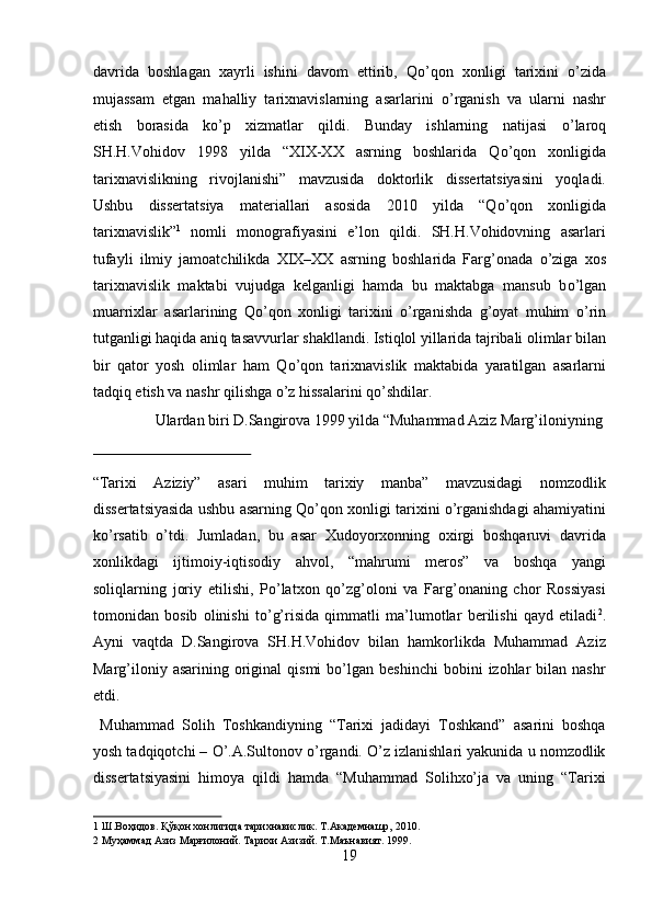 davrida   boshlagan   xayrli   ishini   davom   ettirib,   Q о ’qon   xonligi   tarixini   о ’zida
mujassam   etgan   mahalliy   tarixnavislarning   asarlarini   о ’rganish   va   ularni   nashr
etish   borasida   k о ’p   xizmatlar   qildi.   Bunday   ishlarning   natijasi   о ’laroq
SH.H.Vohidov   1998   yilda   “XIX-XX   asrning   boshlarida   Q о ’qon   xonligida
tarixnavislikning   rivojlanishi”   mavzusida   doktorlik   dissertatsiyasini   yoqladi.
Ushbu   dissertatsiya   materiallari   asosida   2010   yilda   “Q о ’qon   xonligida
tarixnavislik” 1
  nomli   monografiyasini   e’lon   qildi.   SH.H.Vohidovning   asarlari
tufayli   ilmiy   jamoatchilikda   XIX–XX   asrning   boshlarida   Farg’onada   о ’ziga   xos
tarixnavislik   maktabi   vujudga   kelganligi   hamda   bu   maktabga   mansub   b о ’lgan
muarrixlar   asarlarining   Q о ’qon   xonligi   tarixini   о ’rganishda   g’oyat   muhim   о ’rin
tutganligi haqida aniq tasavvurlar shakllandi. Istiqlol yillarida tajribali olimlar bilan
bir   qator   yosh   olimlar   ham   Q о ’qon   tarixnavislik   maktabida   yaratilgan   asarlarni
tadqiq etish va nashr qilishga  о ’z hissalarini q о ’shdilar.          
  Ulardan biri D.Sangirova 1999 yilda “Muhammad Aziz Marg’iloniyning 
 
“Tarixi   Aziziy”   asari   muhim   tarixiy   manba”   mavzusidagi   nomzodlik
dissertatsiyasida ushbu asarning Qо’qon xonligi tarixini о’rganishdagi ahamiyatini
kо’rsatib   о’tdi.   Jumladan,   bu   asar   Xudoyorxonning   oxirgi   boshqaruvi   davrida
xonlikdagi   ijtimoiy-iqtisodiy   ahvol,   “mahrumi   meros”   va   boshqa   yangi
soliqlarning   joriy   etilishi,   Pо’latxon   qо’zg’oloni   va   Farg’onaning   chor   Rossiyasi
tomonidan   bosib   olinishi   tо’g’risida   qimmatli   ma’lumotlar   berilishi   qayd   etiladi 2
.
Ayni   vaqtda   D.Sangirova   SH.H.Vohidov   bilan   hamkorlikda   Muhammad   Aziz
Marg’iloniy  asarining   original  qismi  bо’lgan  beshinchi   bobini   izohlar  bilan  nashr
etdi. 
  Muhammad   Solih   Toshkandiyning   “Tarixi   jadidayi   Toshkand”   asarini   boshqa
yosh tadqiqotchi – О’.A.Sultonov о’rgandi. О’z izlanishlari yakunida u nomzodlik
dissertatsiyasini   himoya   qildi   hamda   “Muhammad   Solihxо’ja   va   uning   “Tarixi
1  Ш.Воҳидов. Қўқон хонлигида тарихнавислик. Т.Академнашр, 2010. 
2  Муҳаммад Азиз Марғилоний. Тарихи Азизий. Т.Маънавият. 1999. 
19  
  