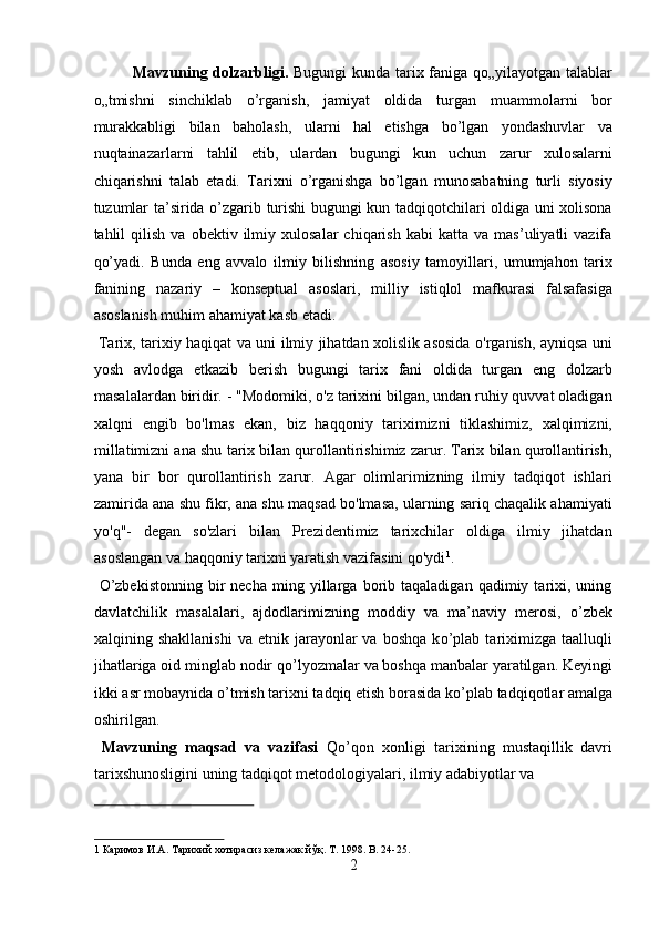 Mavzuning dolzarbligi.   Bugungi kunda tarix faniga qo„yilayotgan talablar
o„tmishni   sinchiklab   o’rganish,   jamiyat   oldida   turgan   muammolarni   bor
murakkabligi   bilan   baholash,   ularni   hal   etishga   bo’lgan   yondashuvlar   va
nuqtainazarlarni   tahlil   etib,   ulardan   bugungi   kun   uchun   zarur   xulosalarni
chiqarishni   talab   etadi.   Tarixni   o’rganishga   bo’lgan   munosabatning   turli   siyosiy
tuzumlar ta’sirida o’zgarib turishi bugungi kun tadqiqotchilari oldiga uni xolisona
tahlil   qilish   va   obektiv  ilmiy  xulosalar   chiqarish   kabi   katta   va   mas’uliyatli   vazifa
qo’yadi.   Bunda   eng   avvalo   ilmiy   bilishning   asosiy   tamoyillari,   umumjahon   tarix
fanining   nazariy   –   konseptual   asoslari,   milliy   istiqlol   mafkurasi   falsafasiga
asoslanish muhim ahamiyat kasb etadi.            
  Tarix, tarixiy haqiqat va uni ilmiy jihatdan xolislik asosida o'rganish, ayniqsa uni
yosh   avlodga   etkazib   berish   bugungi   tarix   fani   oldida   turgan   eng   dolzarb
masalalardan biridir. - "Modomiki, o'z tarixini bilgan, undan ruhiy quvvat oladigan
xalqni   engib   bo'lmas   ekan,   biz   haqqoniy   tariximizni   tiklashimiz,   xalqimizni,
millatimizni ana shu tarix bilan qurollantirishimiz zarur. Tarix bilan qurollantirish,
yana   bir   bor   qurollantirish   zarur.   Agar   olimlarimizning   ilmiy   tadqiqot   ishlari
zamirida ana shu fikr, ana shu maqsad bo'lmasa, ularning sariq chaqalik ahamiyati
yo'q"-   degan   so'zlari   bilan   Prezidentimiz   tarixchilar   oldiga   ilmiy   jihatdan
asoslangan va haqqoniy tarixni yaratish vazifasini qo'ydi 1
.       
  О ’zbekistonning  bir   necha   ming   yillarga   borib   taqaladigan   qadimiy  tarixi,  uning
davlatchilik   masalalari,   ajdodlarimizning   moddiy   va   ma’naviy   merosi,   о ’zbek
xalqining  shakllanishi   va  etnik  jarayonlar  va   boshqa  k о ’plab  tariximizga  taalluqli
jihatlariga oid minglab nodir q о ’lyozmalar va boshqa manbalar yaratilgan. Keyingi
ikki asr mobaynida  о ’tmish tarixni tadqiq etish borasida k о ’plab tadqiqotlar amalga
oshirilgan.           
  Mavzuning   maqsad   va   vazifasi   Q о ’qon   xonligi   tarixining   mustaqillik   davri
tarixshunosligini uning tadqiqot metodologiyalari, ilmiy adabiyotlar va 
 
1  Каримов И.А. Тарихий хотирасиз келажак йўқ. T. 1998. B. 24-25. 
2  
  