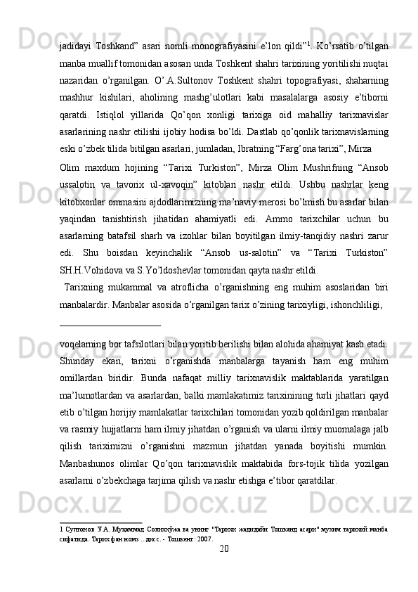 jadidayi   Toshkand”   asari   nomli   monografiyasini   e’lon   qildi” 1
.   K о ’rsatib   о ’tilgan
manba muallif tomonidan asosan unda Toshkent shahri tarixining yoritilishi nuqtai
nazaridan   о ’rganilgan.   О ’.A.Sultonov   Toshkent   shahri   topografiyasi,   shaharning
mashhur   kishilari,   aholining   mashg’ulotlari   kabi   masalalarga   asosiy   e’tiborni
qaratdi.   Istiqlol   yillarida   Q о ’qon   xonligi   tarixiga   oid   mahalliy   tarixnavislar
asarlarining nashr etilishi ijobiy hodisa b о ’ldi. Dastlab q о ’qonlik tarixnavislarning
eski  о ’zbek tilida bitilgan asarlari, jumladan, Ibratning “Farg’ona tarixi”, Mirza 
Olim   maxdum   hojining   “Tarixi   Turkiston”,   Mirza   Olim   Mushrifning   “Ansob
ussalotin   va   tavorix   ul-xavoqin”   kitoblari   nashr   etildi.   Ushbu   nashrlar   keng
kitobxonlar ommasini ajdodlarimizning ma’naviy merosi b о ’lmish bu asarlar bilan
yaqindan   tanishtirish   jihatidan   ahamiyatli   edi.   Ammo   tarixchilar   uchun   bu
asarlarning   batafsil   sharh   va   izohlar   bilan   boyitilgan   ilmiy-tanqidiy   nashri   zarur
edi.   Shu   boisdan   keyinchalik   “Ansob   us-salotin”   va   “Tarixi   Turkiston”
SH.H.Vohidova va S.Y о ’ldoshevlar tomonidan qayta nashr etildi.     
  Tarixning   mukammal   va   atroflicha   о ’rganishning   eng   muhim   asoslaridan   biri
manbalardir. Manbalar asosida  о ’rganilgan tarix  о ’zining tarixiyligi, ishonchliligi, 
 
voqelarning bor tafsilotlari bilan yoritib berilishi bilan alohida ahamiyat kasb etadi.
Shunday   ekan,   tarixni   о ’rganishda   manbalarga   tayanish   ham   eng   muhim
omillardan   biridir.   Bunda   nafaqat   milliy   tarixnavislik   maktablarida   yaratilgan
ma’lumotlardan va asarlardan, balki mamlakatimiz tarixinining turli jihatlari qayd
etib  о ’tilgan horijiy mamlakatlar tarixchilari tomonidan yozib qoldirilgan manbalar
va rasmiy hujjatlarni ham ilmiy jihatdan  о ’rganish va ularni ilmiy muomalaga jalb
qilish   tariximizni   о ’rganishni   mazmun   jihatdan   yanada   boyitishi   mumkin.
Manbashunos   olimlar   Q о ’qon   tarixnavislik   maktabida   fors-tojik   tilida   yozilgan
asarlarni  о ’zbekchaga tarjima qilish va nashr etishga e’tibor qaratdilar.   
1   Султонов У.А. Муҳаммад  Солиххўжа ва унинг "Тарихи жадидайи Тошканд асари" мухим тарихий манба
сифатида. Тарих фан номз ...дисс. - Тошкент: 2007. 
20  
  