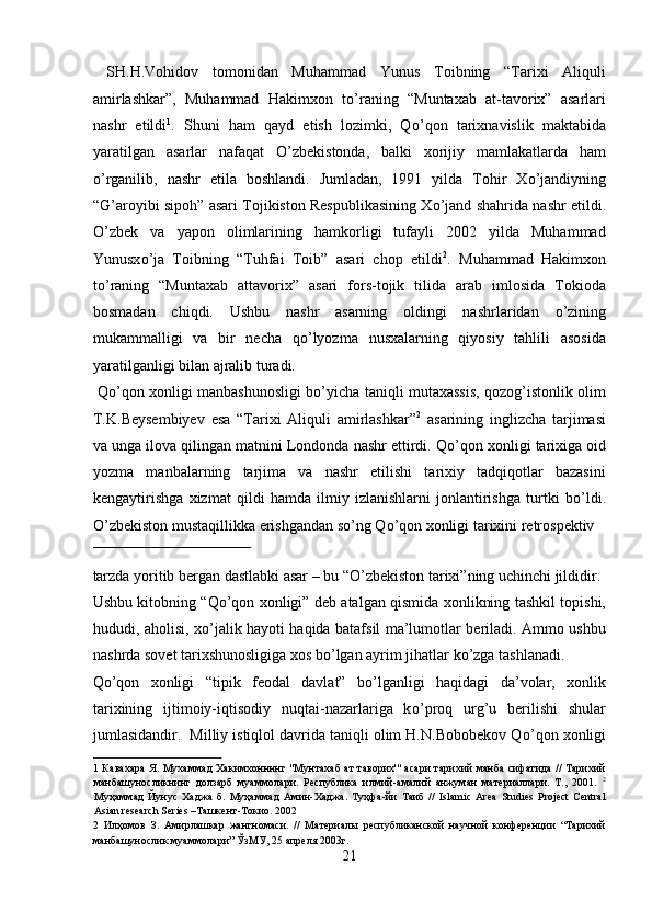 SH.H.Vohidov   tomonidan   Muhammad   Yunus   Toibning   “Tarixi   Aliquli
amirlashkar”,   Muhammad   Hakimxon   t о ’raning   “Muntaxab   at-tavorix”   asarlari
nashr   etildi 1
.   Shuni   ham   qayd   etish   lozimki,   Q о ’qon   tarixnavislik   maktabida
yaratilgan   asarlar   nafaqat   О ’zbekistonda,   balki   xorijiy   mamlakatlarda   ham
о ’rganilib,   nashr   etila   boshlandi.   Jumladan,   1991   yilda   Tohir   X о ’jandiyning
“G’aroyibi sipoh” asari Tojikiston Respublikasining X о ’jand shahrida nashr etildi.
О ’zbek   va   yapon   olimlarining   hamkorligi   tufayli   2002   yilda   Muhammad
Yunusx о ’ja   Toibning   “Tuhfai   Toib”   asari   chop   etildi 2
.   Muhammad   Hakimxon
t о ’raning   “Muntaxab   attavorix”   asari   fors-tojik   tilida   arab   imlosida   Tokioda
bosmadan   chiqdi.   Ushbu   nashr   asarning   oldingi   nashrlaridan   о ’zining
mukammalligi   va   bir   necha   q о ’lyozma   nusxalarning   qiyosiy   tahlili   asosida
yaratilganligi bilan ajralib turadi.  
  Q о ’qon xonligi manbashunosligi b о ’yicha taniqli mutaxassis, qozog’istonlik olim
T.K.Beysembiyev   esa   “Tarixi   Aliquli   amirlashkar” 2
  asarining   inglizcha   tarjimasi
va unga ilova qilingan matnini Londonda nashr ettirdi. Q о ’qon xonligi tarixiga oid
yozma   manbalarning   tarjima   va   nashr   etilishi   tarixiy   tadqiqotlar   bazasini
kengaytirishga   xizmat   qildi   hamda   ilmiy   izlanishlarni   jonlantirishga   turtki   b о ’ldi.
О ’zbekiston mustaqillikka erishgandan s о ’ng Q о ’qon xonligi tarixini retrospektiv 
 
tarzda yoritib bergan dastlabki asar – bu “ О ’zbekiston tarixi”ning uchinchi jildidir. 
Ushbu kitobning “Q о ’qon xonligi” deb atalgan qismida xonlikning tashkil topishi,
hududi, aholisi, x о ’jalik hayoti haqida batafsil ma’lumotlar beriladi. Ammo ushbu
nashrda sovet tarixshunosligiga xos b о ’lgan ayrim jihatlar k о ’zga tashlanadi. 
Q о ’qon   xonligi   “tipik   feodal   davlat”   b о ’lganligi   haqidagi   da’volar,   xonlik
tarixining   ijtimoiy-iqtisodiy   nuqtai-nazarlariga   k о ’proq   urg’u   berilishi   shular
jumlasidandir.  Milliy istiqlol davrida taniqli olim H.N.Bobobekov Q о ’qon xonligi
1   Кавахара  Я. Мухаммад  Хакимхоннннг "Мунтахаб ат таворих'" асари тарихий манба сифатида // Тарихий
манбашуносликнинг   долзарб   муаммолари.   Республика   илмий-амалий   анжуман   материаллари.   Т.,   2001.   2
Муҳаммад   Йунус   Хаджа   б.   Муҳаммад   Амин-Хаджа.   Туҳфа - йи   Таиб   //   Islamic   Area   Studies   Project   Central
Asian research Series – Ташкент - Токио .  2002 
2   Илҳомов   З.   Амирлашкар   жангномаси.   //   Материалы   республиканской   научной   конференции   “Тарихий
манбашунослик муаммолари” ЎзМУ, 25 апреля 2003г. 
21