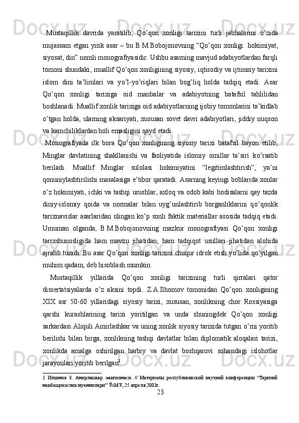 Mustaqillik   davrida   yaratilib,   Q о ’qon   xonligi   tarixini   turli   jabhalarini   о ’zida
mujassam  etgan yirik asar – bu B.M.Bobojonovning  “Q о ’qon xonligi:  hokimiyat,
siyosat, din” nomli monografiyasidir. Ushbu asarning mavjud adabiyotlardan farqli
tomoni shundaki, muallif Q о ’qon xonligining siyosiy, iqtisodiy va ijtimoiy tarixini
islom   dini   ta’limlari   va   y о ’l-y о ’riqlari   bilan   bog’liq   holda   tadqiq   etadi.   Asar
Q о ’qon   xonligi   tarixiga   oid   manbalar   va   adabiyotning   batafsil   tahlilidan
boshlanadi. Muallif xonlik tarixiga oid adabiyotlarning ijobiy tomonlarini ta’kidlab
о ’tgan   holda,   ularning   aksariyati,   xususan   sovet   davri   adabiyotlari,   jiddiy   nuqson
va kamchiliklardan holi emasligini qayd etadi.        
  Monografiyada   ilk   bora   Q о ’qon   xonligining   siyosiy   tarixi   batafsil   bayon   etilib,
Minglar   davlatining   shakllanishi   va   faoliyatida   islomiy   omillar   ta’siri   k о ’rsatib
beriladi.   Muallif   Minglar   sulolasi   hokimiyatini   “legitimlashtirish”,   ya’ni
qonuniylashtirilishi masalasiga e’tibor qaratadi. Asarning keyingi boblarida xonlar
о ’z hokimiyati, ichki va tashqi urushlar, axloq va odob kabi hodisalarni qay tazda
diniy-islomiy   qoida   va   normalar   bilan   uyg’unlashtirib   borganliklarini   q о ’qonlik
tarixnavislar asarlaridan olingan k о ’p sonli faktik materiallar asosida tadqiq etadi.
Umuman   olganda,   B.M.Bobojonovning   mazkur   monografiyasi   Q о ’qon   xonligi
tarixshunosligida   ham   mavzu   jihatidan,   ham   tadqiqot   usullari   jihatidan   alohida
ajralib turadi. Bu asar Q о ’qon xonligi tarixini chuqur idrok etish y о ’lida q о ’yilgan
muhim qadam, deb hisoblash mumkin.      
  Mustaqillik   yillarida   Q о ’qon   xonligi   tarixining   turli   qirralari   qator
dissertatsiyalarda   о ’z   aksini   topdi.   Z.A.Ilhomov   tomonidan   Q о ’qon   xonligining
XIX   asr   50-60   yillaridagi   siyosiy   tarixi,   xususan,   xonlikning   chor   Rossiyasiga
qarshi   kurashlarining   tarixi   yoritilgan   va   unda   shuningdek   Q о ’qon   xonligi
sarkardasi Aliquli Amirlashkar va uning xonlik siyosiy tarixida tutgan  о ’rni yoritib
berilishi   bilan   birga,   xonlikning   tashqi   davlatlar   bilan   diplomatik   aloqalari   tarixi,
xonlikda   amalga   oshirilgan   harbiy   va   davlat   boshqaruvi   sohasidagi   islohotlar
jarayonlari yoritib berilgan 1
.           
1   Илҳомов   З.   Амирлашкар   жангномаси.   //   Материалы   республиканской   научной   конференции   “Тарихий
манбашунослик муаммолари” ЎзМУ, 25 апреля 2003г. 
23
