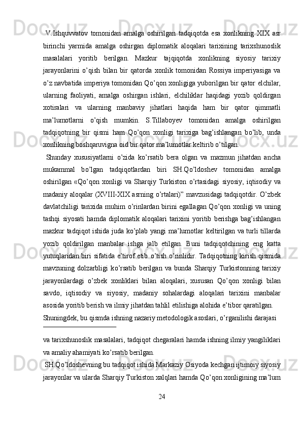 V.Ishquvvatov   tomonidan   amalga   oshirilgan   tadqiqotda   esa   xonlikning   XIX   asr
birinchi   yarmida   amalga   oshirgan   diplomatik   aloqalari   tarixining   tarixshunoslik
masalalari   yoritib   berilgan.   Mazkur   tajqiqotda   xonlikning   siyosiy   tarixiy
jarayonlarini   о ’qish   bilan   bir   qatorda   xonlik   tomonidan   Rossiya   imperiyasiga   va
о ’z navbatida imperiya tomonidan Q о ’qon xonligiga yuborilgan bir qator elchilar,
ularning   faoliyati,   amalga   oshirgan   ishlari,   elchiliklar   haqidagi   yozib   qoldirgan
xotiralari   va   ularning   manbaviy   jihatlari   haqida   ham   bir   qator   qimmatli
ma’lumotlarni   о ’qish   mumkin.   S.Tillaboyev   tomonidan   amalga   oshirilgan
tadqiqotning   bir   qismi   ham   Q о ’qon   xonligi   tarixiga   bag’ishlangan   b о ’lib,   unda
xonlikning boshqaruvigna oid bir qator ma’lumotlar keltirib  о ’tilgan.   
  Shunday   xususiyatlarni   о ’zida   k о ’rsatib   bera   olgan   va   mazmun   jihatdan   ancha
mukammal   b о ’lgan   tadqiqotlardan   biri   SH.Q о ’ldoshev   tomonidan   amalga
oshirilgan   «Q о ’qon   xonligi   va   Sharqiy   Turkiston   о ’rtasidagi   siyosiy,   iqtisodiy   va
madaniy aloqalar (XVIII-XIX asrning   о ’rtalari)” mavzusidagi tadqiqotdir.   О ’zbek
davlatchiligi tarixida muhim   о ’rinlardan birini egallagan Q о ’qon xonligi va uning
tashqi   siyosati   hamda   diplomatik   aloqalari   tarixini   yoritib   berishga   bag’ishlangan
mazkur tadqiqot ishida juda k о ’plab yangi ma’lumotlar keltirilgan va turli tillarda
yozib   qoldirilgan   manbalar   ishga   jalb   etilgan.   Buni   tadqiqotchining   eng   katta
yutuqlaridan biri sifatida e’tirof etib   о ’tish   о ’rinlidir. Tadqiqotning kirish qismida
mavzuning   dolzarbligi   k о ’rsatib   berilgan   va   bunda   Sharqiy   Turkistonning   tarixiy
jarayonlardagi   о ’zbek   xonliklari   bilan   aloqalari,   xususan   Q о ’qon   xonligi   bilan
savdo,   iqtisodiy   va   siyosiy,   madaniy   sohalardagi   aloqalari   tarixini   manbalar
asosida yoritib berish va ilmiy jihatdan tahlil etilishiga alohida e’tibor qaratilgan. 
Shuningdek, bu qismda ishning nazariy metodologik asoslari,  о ’rganilishi darajasi 
 
va tarixshunoslik masalalari, tadqiqot chegaralari hamda ishning ilmiy yangiliklari
va amaliy ahamiyati k о ’rsatib berilgan.      
 SH.Q о ’ldoshevning bu tadqiqot ishida Markaziy Osiyoda kechgan ijtimoiy siyosiy
jarayonlar va ularda Sharqiy Turkiston xalqlari hamda Q о ’qon xonligining ma’lum
24
