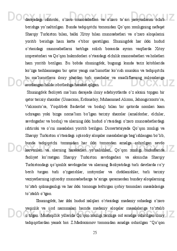 darajadagi   ishtiroki,   о ’zaro   munosabatlari   va   о ’zaro   ta’siri   jarayonlarini   ochib
berishga y о ’naltirilgan. Bunda tadqiqotchi tomonidan Q о ’qon xonligining nafaqat
Sharqiy   Turkiston   bilan,   balki   Xitoy   bilan   munosabatlari   va   о ’zaro   aloqalarini
yoritib   berishga   ham   katta   e’tibor   qaratilgan.   Shuningdek   har   ikki   hudud
о ’rtasidagi   munosabatlarni   tartibga   solish   borasida   ayrim   vaqtlarda   Xitoy
imperatorlari va Q о ’qon hukmdorlari  о ’rtasidagi elchilik munosabatlari va holatlari
ham   yoritib   berilgan.   Bu   bobda   shuningdek,   bugungi   kunda   tarix   kitoblarida
k о ’zga   tashlanmagan   bir   qator   yangi   ma’lumotlar   k о ’rish   mumkin   va   tadqiqotchi
bu   ma’lumotlarni   ilmiy   jihatdan   turli   manbalar   va   mualliflarning   xulosalariga
asoslangan holda isbotlashga harakat qilgan.      
  Shuningdek   faoliyati   ma’lum   darajada   ilmiy   adabiyotlarda   о ’z   aksini   topgan   bir
qator tarixiy shaxslar (Umarxon, Erdonabiy, Muhammad Alixon, Jahongirxont о ’ra,
Valixont о ’ra,   Yoqubbek   Badavlat   va   boshq)   bilan   bir   qatorda   nomlari   kam
uchragan   yoki   bizga   noma’lum   b о ’lgan   tarixiy   shaxslar   (amaldorlar,   elchilar,
savdogarlar va boshq) va ularning ikki hudud   о ’rtasidagi   о ’zaro munosabatlardagi
ishtiroki   va   о ’rni   masalalari   yoritib   berilgan.   Dissertatsiyada   Q о ’qon   xonligi   va
Sharqiy Turkiston   о ’rtasidagi iqtisodiy aloqalar masalalariga bag’ishlangan b о ’lib,
bunda   tadqiqotchi   tomonidan   har   ikki   tomondan   amalga   oshirilgan   savdo
karvonlari   va   ularning   harakatlari   y о ’nalishlari,   Q о ’qon   xonligi   hududlarida
faoliyat   k о ’rsatgan   Sharqiy   Turkiston   savdogarlari   va   aksincha   Sharqiy
Turkistondagi   q о ’qonlik  savdogarlar  va  ularning faoliyatidagi  turli  davrlarda  r о ’y
berib   turgan   turli   о ’zgarishlar,   imtiyozlar   va   cheklanishlar,   turli   tarixiy
vaziyatlarning iqtisodiy munosabatlarga ta’siriga qaramasdan bunday aloqalarning
t о ’xtab  qolmaganligi  va   har  ikki  tomonga  keltirgan  ijobiy  tomonlari   masalalariga
t о ’xtalib  о ’tgan.             
  Shuningdek,   har   ikki   hudud   xalqlari   о ’rtasidagi   madaniy   sohadagi   о ’zaro
yaqinlik   va   ijod   namunalari   hamda   madaniy   aloqalar   masalalariga   t о ’xtalib
о ’tilgan. Mustaqillik yillarida Q о ’qon xonligi tarixiga oid amalga oshirilgan ilmiy
tadqiqotlardan   yanak   biri   Z.Madraximov   tomonidan   amalga   oshirilgan   “Q о ’qon
25