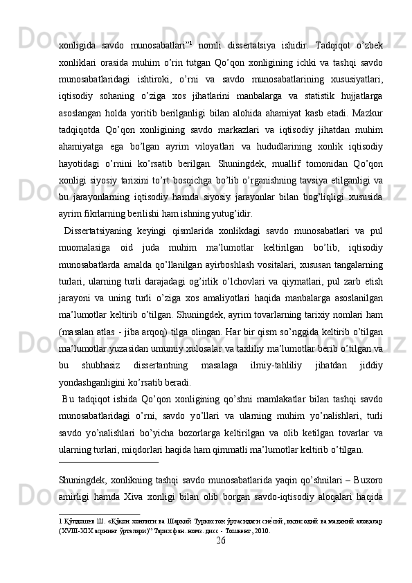 xonligida   savdo   munosabatlari” 1
  nomli   dissertatsiya   ishidir.   Tadqiqot   о ’zbek
xonliklari   orasida   muhim   о ’rin   tutgan   Q о ’qon   xonligining   ichki   va   tashqi   savdo
munosabatlaridagi   ishtiroki,   о ’rni   va   savdo   munosabatlarining   xususiyatlari,
iqtisodiy   sohaning   о ’ziga   xos   jihatlarini   manbalarga   va   statistik   hujjatlarga
asoslangan   holda   yoritib   berilganligi   bilan   alohida   ahamiyat   kasb   etadi.   Mazkur
tadqiqotda   Q о ’qon   xonligining   savdo   markazlari   va   iqtisodiy   jihatdan   muhim
ahamiyatga   ega   b о ’lgan   ayrim   viloyatlari   va   hududlarining   xonlik   iqtisodiy
hayotidagi   о ’rnini   k о ’rsatib   berilgan.   Shuningdek,   muallif   tomonidan   Q о ’qon
xonligi   siyosiy   tarixini   t о ’rt   bosqichga   b о ’lib   о ’rganishning   tavsiya   etilganligi   va
bu   jarayonlarning   iqtisodiy   hamda   siyosiy   jarayonlar   bilan   bog’liqligi   xususida
ayrim fikrlarning berilishi ham ishning yutug’idir.     
  Dissertatsiyaning   keyingi   qismlarida   xonlikdagi   savdo   munosabatlari   va   pul
muomalasiga   oid   juda   muhim   ma’lumotlar   keltirilgan   b о ’lib,   iqtisodiy
munosabatlarda  amalda   q о ’llanilgan  ayirboshlash  vositalari,  xususan  tangalarning
turlari,   ularning   turli   darajadagi   og’irlik   о ’lchovlari   va   qiymatlari,   pul   zarb   etish
jarayoni   va   uning   turli   о ’ziga   xos   amaliyotlari   haqida   manbalarga   asoslanilgan
ma’lumotlar keltirib   о ’tilgan. Shuningdek, ayrim tovarlarning tarixiy nomlari ham
(masalan atlas - jiba arqoq) tilga olingan. Har bir qism s о ’nggida keltirib   о ’tilgan
ma’lumotlar yuzasidan umumiy xulosalar va taxliliy ma’lumotlar berib  о ’tilgan va
bu   shubhasiz   dissertantning   masalaga   ilmiy-tahliliy   jihatdan   jiddiy
yondashganligini k о ’rsatib beradi.           
  Bu   tadqiqot   ishida   Q о ’qon   xonligining   q о ’shni   mamlakatlar   bilan   tashqi   savdo
munosabatlaridagi   о ’rni,   savdo   y о ’llari   va   ularning   muhim   y о ’nalishlari,   turli
savdo   y о ’nalishlari   b о ’yicha   bozorlarga   keltirilgan   va   olib   ketilgan   tovarlar   va
ularning turlari, miqdorlari haqida ham qimmatli ma’lumotlar keltirib  о ’tilgan. 
 
Shuningdek, xonlikning tashqi  savdo munosabatlarida yaqin q о ’shnilari  – Buxoro
amirligi   hamda   Xiva   xonligi   bilan   olib   borgan   savdo-iqtisodiy   aloqalari   haqida
1   Қўлдошев Ш. «Қўқон хонлиги ва Шарқий Туркистон ўртасидаги сиеnсий, иқтисодий ва маданий алоқалар
(XVIII-XIX асрнинг ўрталари)” Тарих фан. номз. дисс - Тошкент, 2010. 
26  
  