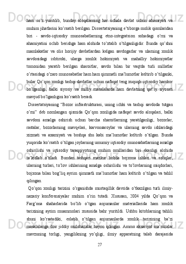 ham   s о ’z   yuritilib,   bunday   aloqalarning   har   uchala   davlat   uchun   ahamiyati   va
muhim jihatlarini k о ’rsatib berilgan. Dissertatsiyaning e’tiborga molik qismlaridan
biri   -   savdo-iqtisodiy   munosabatlarning   etno-integratsion   sohadagi   о ’rni   va
ahamiyatini   ochib   berishga   ham   alohida   t о ’xtalib   о ’tilganligidir.   Bunda   q о ’shni
mamlakatlar   va   olis   horijiy   davlatlardan   kelgan   savdogarlar   va   ularning   xonlik
savdosidagi   ishtiroki,   ularga   xonlik   hokimiyati   va   mahalliy   hokimiyatlar
tomonidan   yaratib   berilgan   sharoitlar,   savdo   bilan   bir   vaqtda   turli   millatlar
о ’rtasidagi  о ’zaro munosabatlar ham ham qimmatli ma’lumotlar keltirib  о ’tilganki,
bular Q о ’qon xonligi tashqi davlatlar uchun nafaqat teng xuquqli iqtisodiy hamkor
b о ’lganligi,   balki   siyosiy   va   milliy   masalalarda   ham   davlatning   qat’iy   siyosati
mavjud b о ’lganligini k о ’rsatib beradi. 
  Dissertatsiyaning   “Bozor   infrastrukturasi,   uning   ichki   va   tashqi   savdoda   tutgan
о ’rni”   deb   nomlangan   qismida   Q о ’qon   xonligida   nafaqat   savdo   aloqalari,   balki
savdoni   amalga   oshirish   uchun   barcha   sharoitlarning   yaratilganligi,   bozorlar,
rastalar,   bozorlarning   mavqelari,   karvonsaroylar   va   ularning   savdo   ishlaridagi
xizmati   va   axamiyati   va   boshqa   shu   kabi   ma’lumotlar   keltirib   о ’tilgan.   Bunda
yuqorida k о ’rsatib   о ’tilgan joylarning umumiy iqtisodiy munosabatlarning amalga
oshirilishi   va   iqtisodiy   taraqqiyotning   muhim   omillaridan   biri   ekanligi   alohida
ta’kidlab   о ’tiladi.   Bundan   tashqari   mazkur   bobda   bojxona   ishlari   va   soliqlar,
ularning   turlari,   t о ’lov   ishlarining   amalga   oshirilishi   va   t о ’lovlarning   miqdorlari,
bojxona   bilan   bog’liq   ayrim   qimmatli   ma’lumotlar   ham   keltirib   о ’tilgan   va   tahlil
qilingan.            
  Q о ’qon   xonligi   tarixini   о ’rganishda   mustaqillik   davrida   о ’tkazilgan   turli   ilmiy-
nazariy   konferensiyalar   muhim   о ’rin   tutadi.   Xususan,   2004   yilda   Q о ’qon   va
Farg’ona   shaharlarida   b о ’lib   о ’tgan   anjumanlar   materiallarida   ham   xonlik
tarixining   ayrim   muammolari   xususida   bahr   yuritildi.   Ushbu   kitoblarning   tahlili
shuni   k о ’rsatadiki,   eslatib   о ’tilgan   anjumanlarda   xonlik   tarixining   ba’zi
masalalariga doir  jiddiy mulohazalar  bayon qilingan. Ammo aksariyat  ma’ruzalar
mavzuning   torligi,   yangilikning   y о ’qligi,   ilmiy   apparatning   talab   darajasida
27  
  