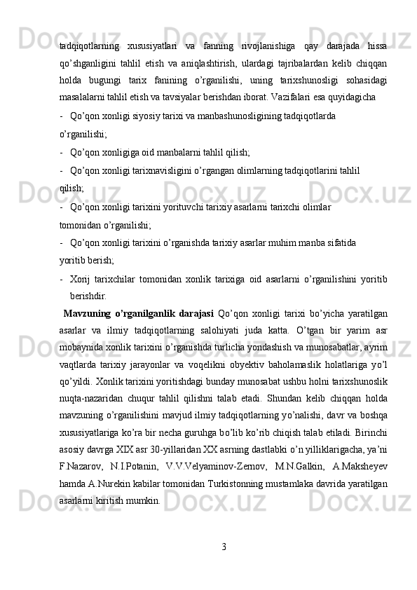 tadqiqotlarning   xususiyatlari   va   fanning   rivojlanishiga   qay   darajada   hissa
qо’shganligini   tahlil   etish   va   aniqlashtirish,   ulardagi   tajribalardan   kelib   chiqqan
holda   bugungi   tarix   fanining   о’rganilishi,   uning   tarixshunosligi   sohasidagi
masalalarni tahlil etish va tavsiyalar berishdan iborat. Vazifalari esa quyidagicha  
- Qо’qon xonligi siyosiy tarixi va manbashunosligining tadqiqotlarda 
o’rganilishi;                      
- Qo’qon xonligiga oid manbalarni tahlil qilish;         
- Qo’qon xonligi tarixnavisligini o’rgangan olimlarning tadqiqotlarini tahlil 
qilish;                        
- Qo’qon xonligi tarixini yorituvchi tarixiy asarlarni tarixchi olimlar 
tomonidan o’rganilishi;                  
- Qo’qon xonligi tarixini o’rganishda tarixiy asarlar muhim manba sifatida 
yoritib berish;                      
- Xorij   tarixchilar   tomonidan   xonlik   tarixiga   oid   asarlarni   o’rganilishini   yoritib
berishdir.           
  Mavzuning   o’rganilganlik   darajasi   Q о ’qon   xonligi   tarixi   b о ’yicha   yaratilgan
asarlar   va   ilmiy   tadqiqotlarning   salohiyati   juda   katta.   О ’tgan   bir   yarim   asr
mobaynida xonlik tarixini   о ’rganishda turlicha yondashish va munosabatlar, ayrim
vaqtlarda   tarixiy   jarayonlar   va   voqelikni   obyektiv   baholamaslik   holatlariga   y о ’l
q о ’yildi. Xonlik tarixini yoritishdagi bunday munosabat ushbu holni tarixshunoslik
nuqta-nazaridan   chuqur   tahlil   qilishni   talab   etadi.   Shundan   kelib   chiqqan   holda
mavzuning   о ’rganilishini mavjud ilmiy tadqiqotlarning y о ’nalishi, davr va boshqa
xususiyatlariga k о ’ra bir necha guruhga b о ’lib k о ’rib chiqish talab etiladi. Birinchi
asosiy davrga XIX asr 30-yillaridan XX asrning dastlabki  о ’n yilliklarigacha, ya’ni
F.Nazarov,   N.I.Potanin,   V.V.Velyaminov-Zernov,   M.N.Galkin,   A.Maksheyev
hamda A.Nurekin kabilar tomonidan Turkistonning mustamlaka davrida yaratilgan
asarlarni kiritish mumkin.         
3  
  