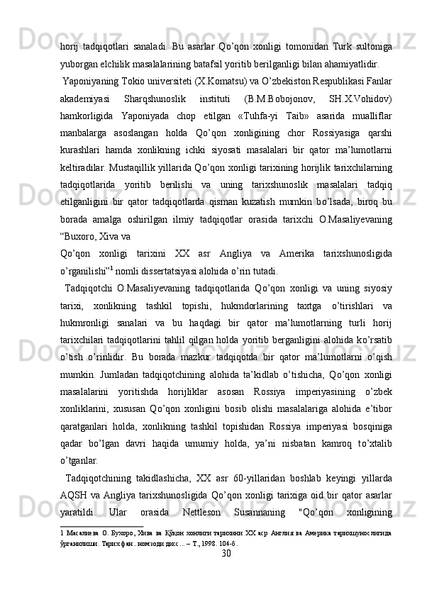 horij   tadqiqotlari   sanaladi.   Bu   asarlar   Q о ’qon   xonligi   tomonidan   Turk   sultoniga
yuborgan elchilik masalalarining batafsil yoritib berilganligi bilan ahamiyatlidir. 
 Yaponiyaning Tokio universiteti (X.Komatsu) va  О ’zbekiston Respublikasi Fanlar
akademiyasi   Sharqshunoslik   instituti   (B.M.Bobojonov,   SH.X.Vohidov)
hamkorligida   Yaponiyada   chop   etilgan   «Tuhfa-yi   Taib»   asarida   mualliflar
manbalarga   asoslangan   holda   Q о ’qon   xonligining   chor   Rossiyasiga   qarshi
kurashlari   hamda   xonlikning   ichki   siyosati   masalalari   bir   qator   ma’lumotlarni
keltiradilar. Mustaqillik yillarida Q о ’qon xonligi tarixining horijlik tarixchilarning
tadqiqotlarida   yoritib   berilishi   va   uning   tarixshunoslik   masalalari   tadqiq
etilganligini   bir   qator   tadqiqotlarda   qisman   kuzatish   mumkin   b о ’lsada,   biroq   bu
borada   amalga   oshirilgan   ilmiy   tadqiqotlar   orasida   tarixchi   O.Masaliyevaning
“Buxoro, Xiva va 
Q о ’qon   xonligi   tarixini   XX   asr   Angliya   va   Amerika   tarixshunosligida
о ’rganilishi” 1
 nomli dissertatsiyasi alohida  о ’rin tutadi.      
  Tadqiqotchi   O.Masaliyevaning   tadqiqotlarida   Q о ’qon   xonligi   va   uning   siyosiy
tarixi,   xonlikning   tashkil   topishi,   hukmdorlarining   taxtga   о ’tirishlari   va
hukmronligi   sanalari   va   bu   haqdagi   bir   qator   ma’lumotlarning   turli   horij
tarixchilari   tadqiqotlarini   tahlil   qilgan  holda   yoritib   berganligini   alohida  k о ’rsatib
о ’tish   о ’rinlidir.   Bu   borada   mazkur   tadqiqotda   bir   qator   ma’lumotlarni   о ’qish
mumkin.   Jumladan   tadqiqotchining   alohida   ta’kidlab   о ’tishicha,   Q о ’qon   xonligi
masalalarini   yoritishda   horijliklar   asosan   Rossiya   imperiyasining   о ’zbek
xonliklarini,   xususan   Q о ’qon   xonligini   bosib   olishi   masalalariga   alohida   e’tibor
qaratganlari   holda,   xonlikning   tashkil   topishidan   Rossiya   imperiyasi   bosqiniga
qadar   b о ’lgan   davri   haqida   umumiy   holda,   ya’ni   nisbatan   kamroq   t о ’xtalib
о ’tganlar.   
  Tadqiqotchining   takidlashicha,   XX   asr   60-yillaridan   boshlab   keyingi   yillarda
AQSH  va   Angliya   tarixshunosligida   Q о ’qon   xonligi   tarixiga  oid   bir   qator   asarlar
yaratildi.   Ular   orasida   Nettleson   Susannaning   "Q о ’qon   xonligining
1   Масалиева   О.   Бухоро,   Хива   ва   Қўқон   хонлиги   тарихини   ХХ   аср   Англия   ва   Америка   тарихшунослигида
ўрганилиши. Тарих   фан ... номзоди   дисс ... –  Т ., 1998. 104- б . 
30
