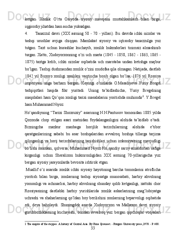 ketgan.   Xonlik   О ’rta   Osiyoda   siyosiy   mavqeini   mustahkamlash   bilan   birga,
iqgisodiy jihatdan ham ancha yuksalgan.           
4. Tanazzul   davri   (XIX   asrning   50   -   70   -   yillari).   Bu   davrda   ichki   nizolar   va
tashqi   urushlar   avjiga   chiqqan.   Mamlakat   siyosiy   va   iqtisodiy   tanazzulga   yuz
tutgan.   Taxt   uchun   kurashlar   kuchayib,   xonlik   hukmdorlari   tinimsiz   almashinib
turgan. Xatto, Xudoyorxonning   о ’zi uch marta (1845 - 1858, 1862 - 1863, 1865 -
1875)   taxtga   kelib,   ichki   nizolar   oqibatida   uch   marotaba   undan   ketishga   majbur
b о ’lgan. Tashqi dushmandan xonlik  о ’zini mudofaa qila olmagan. Natijada, dastlab
1842  yil   Buxoro  xonligi   xonlikni   vaqtincha  bosib   olgan   b о ’lsa,   1876   yil   Rossiya
imperiyasi   unga   barham   bergan.   Keyingi   о ’rinlarda   O.Masaliyeva   Yuriy   Bregel
tadqiqotlari   haqida   fikr   yuritadi.   Uning   ta’kidlashicha,   Yuriy   Bregelning
maqolalari ham Q о ’qon xonligi tarixi masalalarini yoritishda muhimdir 1
.  Y.Bregel
ham Muhammad Niyoz 
Hо’qandiyning “Tarixi Shoxruxiy” asarining N.N.Pantusov tomonidan 1885 yilda
Qozonda   chop   etilgan   asari   matnidan   foydalanganligini   alohida   ta’kidlab   о’tadi.
Bizningcha   mazkur   manbaga   horijlik   tarixchilarning   alohida   e’tibor
qaratganlarining   sababi   bu   asar   boshqalaridan   avvalroq   boshqa   tillarga   tarjima
qilinganligi va horij tarixchilarining tanishishlari uchun imkoniyatning mavjudligi
bо’lishi mumkin, qolversa, Muhammad Niyoz Hо„qandiy saroy amaldorlari safiga
kirganligi   uchun   Sheralixon   hukmronligidan   XIX   asrning   70-yillarigacha   yuz
bergan siyosiy jarayonlarda bevosita ishtirok etgan.      
  Muallif   о’z  asarida  xonlik ichki   siyosiy  hayotining  barcha  tomonlarini  atroflicha
yoritish   bilan   birga,   xonlarning   tashqi   siyosatga   munosabati,   harbiy   ahvolning
yomonligi  va   achinarlisi,   harbiy  ahvolning  shunday  qolib  ketganligi,  xattoki   chor
Rossiyasining   dastlabki   harbiy   yurishlarida   xonlik   askarlarining   mag’lubiyatga
uchrashi va shaharlarning qо’ldan boy berilishini xonlarning beparvoligi oqibatida
edi,   deya   baholaydi.   Shuningdek   asarda   Xudoyorxon   va   Mallaxon   davri   siyosiy
guruhbozliklarning   kuchayishi,   bundan   avvalroq   yuz   bergan   qipchoqlar   voqealari
1  The empire of the steppes. A history of Central Asia. By Rene Qrousset. - Rutgers University press,1970. - P.488. 
33  
  