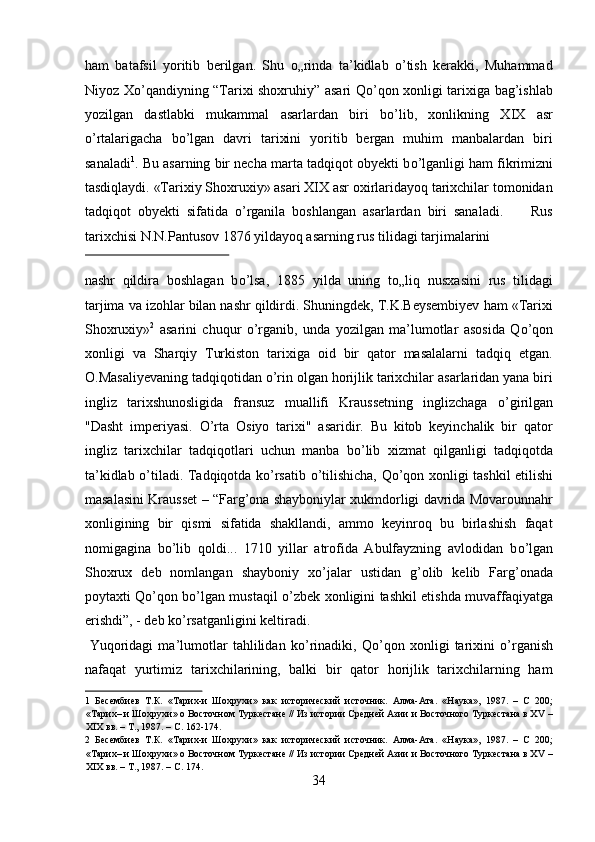 ham   batafsil   yoritib   berilgan.   Shu   о„rinda   ta’kidlab   о’tish   kerakki,   Muhammad
Niyoz Xо’qandiyning “Tarixi shoxruhiy” asari Qо’qon xonligi tarixiga bag’ishlab
yozilgan   dastlabki   mukammal   asarlardan   biri   bо’lib,   xonlikning   XIX   asr
о’rtalarigacha   bо’lgan   davri   tarixini   yoritib   bergan   muhim   manbalardan   biri
sanaladi 1
.  Bu asarning bir necha marta tadqiqot obyekti b о ’lganligi ham fikrimizni
tasdiqlaydi. «Tarixiy Shoxruxiy» asari XIX asr oxirlaridayoq tarixchilar tomonidan
tadqiqot   obyekti   sifatida   о ’rganila   boshlangan   asarlardan   biri   sanaladi.         Rus
tarixchisi N.N.Pantusov 1876 yildayoq asarning rus tilidagi tarjimalarini 
 
nashr   qildira   boshlagan   b о ’lsa,   1885   yilda   uning   t о „liq   nusxasini   rus   tilidagi
tarjima va izohlar bilan nashr qildirdi. Shuningdek, T.K.Beysembiyev ham «Tarixi
Shoxruxiy» 2
  asarini   chuqur   о ’rganib,   unda   yozilgan   ma’lumotlar   asosida   Q о ’qon
xonligi   va   Sharqiy   Turkiston   tarixiga   oid   bir   qator   masalalarni   tadqiq   etgan.
O.Masaliyevaning tadqiqotidan  о ’rin olgan horijlik tarixchilar asarlaridan yana biri
ingliz   tarixshunosligida   fransuz   muallifi   Kraussetning   inglizchaga   о ’girilgan
"Dasht   imperiyasi.   О ’rta   Osiyo   tarixi"   asaridir.   Bu   kitob   keyinchalik   bir   qator
ingliz   tarixchilar   tadqiqotlari   uchun   manba   b о ’lib   xizmat   qilganligi   tadqiqotda
ta’kidlab   о ’tiladi. Tadqiqotda k о ’rsatib   о ’tilishicha, Q о ’qon xonligi tashkil etilishi
masalasini Krausset – “Farg’ona shayboniylar xukmdorligi davrida Movarounnahr
xonligining   bir   qismi   sifatida   shakllandi,   ammo   keyinroq   bu   birlashish   faqat
nomigagina   b о ’lib   qoldi...   1710   yillar   atrofida   Abulfayzning   avlodidan   b о ’lgan
Shoxrux   deb   nomlangan   shayboniy   x о ’jalar   ustidan   g’olib   kelib   Farg’onada
poytaxti Q о ’qon b о ’lgan mustaqil   о ’zbek xonligini tashkil etishda muvaffaqiyatga
erishdi”, - deb k о ’rsatganligini keltiradi.        
  Yuqoridagi   ma’lumotlar   tahlilidan   k о ’rinadiki,   Q о ’qon   xonligi   tarixini   о ’rganish
nafaqat   yurtimiz   tarixchilarining,   balki   bir   qator   horijlik   tarixchilarning   ham
1   Бесембиев   Т.К.   «Тарих-и   Шохрухи»   как   исторический   источник.   Алма-Ата.   «Наука»,   1987.   –   C   200;
«Тарих– и Шохрухи» о Восточном Туркестане // Из истории Средней Азии и Восточного Туркестана в ХV –
ХIХ вв. – Т., 1987. – С. 162-174. 
2   Бесембиев   Т.К.   «Тарих-и   Шохрухи»   как   исторический   источник.   Алма-Ата.   «Наука»,   1987.   –   C   200;
«Тарих– и Шохрухи» о Восточном Туркестане // Из истории Средней Азии и Восточного Туркестана в ХV –
ХIХ вв. – Т., 1987. – С. 174. 
34