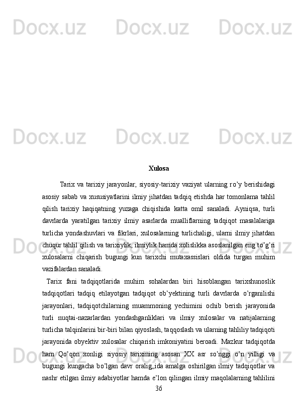 Xulosa 
Tarix va  tarixiy jarayonlar, siyosiy-tarixiy  vaziyat  ularning r о ’y  berishidagi
asosiy sabab va xususiyatlarini ilmiy jihatdan tadqiq etishda har tomonlama tahlil
qilish   tarixiy   haqiqatning   yuzaga   chiqishida   katta   omil   sanaladi.   Ayniqsa,   turli
davrlarda   yaratilgan   tarixiy   ilmiy   asarlarda   mualliflarning   tadqiqot   masalalariga
turlicha   yondashuvlari   va   fikrlari,   xulosalarning   turlichaligi,   ularni   ilmiy   jihatdan
chuqur tahlil qilish va tarixiylik, ilmiylik hamda xolislikka asoslanilgan eng t о ’g’ri
xulosalarni   chiqarish   bugungi   kun   tarixchi   mutaxassislari   oldida   turgan   muhim
vazifalardan sanaladi.          
  Tarix   fani   tadqiqotlarida   muhim   sohalardan   biri   hisoblangan   tarixshunoslik
tadqiqotlari   tadqiq   etilayotgan   tadqiqot   ob’yektining   turli   davrlarda   о ’rganilishi
jarayonlari,   tadqiqotchilarning   muammoning   yechimini   ochib   berish   jarayonida
turli   nuqtai-nazarlardan   yondashganliklari   va   ilmiy   xulosalar   va   natijalarning
turlicha talqinlarini bir-biri bilan qiyoslash, taqqoslash va ularning tahliliy tadqiqoti
jarayonida   obyektiv   xulosalar   chiqarish   imkoniyatini   beroadi.   Mazkur   tadqiqotda
ham   Q о ’qon   xonligi   siyosiy   tarixining   asosan   XX   asr   s о ’nggi   о ’n   yilligi   va
bugungi   kungacha  b о ’lgan  davr  oralig„ida  amalga  oshirilgan  ilmiy  tadqiqotlar   va
nashr etilgan ilmiy adabiyotlar hamda e’lon qilingan ilmiy maqolalarning tahlilini
36