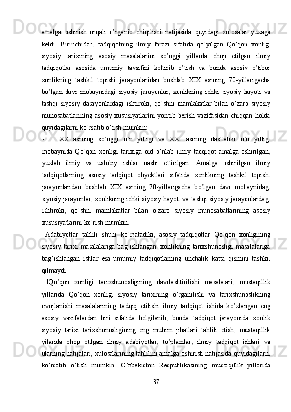 amalga   oshirish   orqali   о ’rganib   chiqilishi   natijasida   quyidagi   xulosalar   yuzaga
keldi:   Birinchidan,   tadqiqotning   ilmiy   farazi   sifatida   q о ’yilgan   Q о ’qon   xonligi
siyosiy   tarixining   asosiy   masalalarini   s о ’nggi   yillarda   chop   etilgan   ilmiy
tadqiqotlar   asosida   umumiy   tavsifini   keltirib   о ’tish   va   bunda   asosiy   e’tibor
xonlikning   tashkil   topishi   jarayonlaridan   boshlab   XIX   asrning   70-yillarigacha
b о ’lgan   davr   mobaynidagi   siyosiy   jarayonlar,   xonlikning   ichki   siyosiy   hayoti   va
tashqi   siyosiy   darayonlardagi   ishtiroki,   q о ’shni   mamlakatlar   bilan   о ’zaro   siyosiy
munosabatlarining   asosiy   xususiyatlarini   yoritib   berish   vazifasidan   chiqqan   holda
quyidagilarni k о ’rsatib  о ’tish mumkin:            
- XX   asrning   s о ’nggi   о ’n   yilligi   va   XXI   asrning   dastlabki   о ’n   yilligi
mobaynida   Q о ’qon   xonligi   tarixiga   oid   о ’nlab   ilmiy   tadqiqot   amalga   oshirilgan,
yuzlab   ilmiy   va   uslubiy   ishlar   nashr   ettirilgan.   Amalga   oshirilgan   ilmiy
tadqiqotlarning   asosiy   tadqiqot   obyektlari   sifatida   xonlikning   tashkil   topishi
jarayonlaridan   boshlab   XIX   asrning   70-yillarigacha   b о ’lgan   davr   mobaynidagi
siyosiy jarayonlar, xonlikning ichki siyosiy hayoti va tashqi siyosiy jarayonlardagi
ishtiroki,   q о ’shni   mamlakatlar   bilan   о ’zaro   siyosiy   munosabatlarining   asosiy
xususiyatlarini k о ’rish mumkin.         
  Adabiyotlar   tahlili   shuni   k о ’rsatadiki,   asosiy   tadqiqotlar   Q о ’qon   xonligining
siyosiy   tarixi   masalalariga   bag’ishlangan,   xonlikning   tarixshunosligi   masalalariga
bag’ishlangan   ishlar   esa   umumiy   tadqiqotlarning   unchalik   katta   qismini   tashkil
qilmaydi.            
  IQ о ’qon   xonligi   tarixshunosligining   davrlashtirilishi   masalalari,   mustaqillik
yillarida   Q о ’qon   xonligi   siyosiy   tarixining   о ’rganilishi   va   tarixshunoslikning
rivojlanishi   masalalarining   tadqiq   etilishi   ilmiy   tadqiqot   ishida   k о ’zlangan   eng
asosiy   vazifalardan   biri   sifatida   belgilanib,   bunda   tadqiqot   jarayonida   xonlik
siyosiy   tarixi   tarixshunosligining   eng   muhim   jihatlari   tahlili   etish,   mustaqillik
yilarida   chop   etilgan   ilmiy   adabiyotlar,   t о ’plamlar,   ilmiy   tadqiqot   ishlari   va
ularning natijalari, xulosalarining tahlilini amalga oshirish natijasida quyidagilarni
k о ’rsatib   о ’tish   mumkin.   О ’zbekiston   Respublikasining   mustaqillik   yillarida
37
