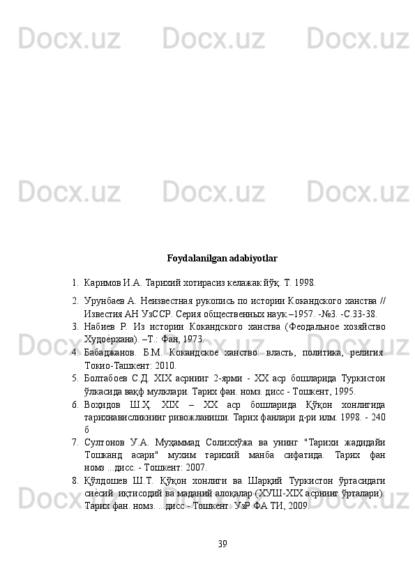 Foydalanilgan adabiyotlar 
1. Каримов И.А. Тарихий хотирасиз келажак йўқ. T. 1998. 
2. Урунбаев А. Неизвестная рукопись по истории Кокандского ханства //
Известия АН УзССР. Серия общественных наук.–1957. -№3. -С.33-38. 
3. Hабиев   Р.   Из   истории   Кокандского   ханства   (Феодальное   хозяйство
Худоеnрхана). –Т.: Фан, 1973. 
4. Бабаджанов.   Б.М.   Кокандское   ханство:   власть,   политика,   религия.
Токио-Ташкент: 2010. 
5. Болтабоев   С.Д.   XIX   асрнииг   2-ярми   -   XX   аср   бошларида   Туркистон
ўлкасида вақф мулклари. Тарих фан. номз. дисс - Тошкент, 1995. 
6. Воҳидов   Ш.Ҳ.   XIX   –   ХХ   аср   бошларида   Қўқон   хонлигида
тарихнависликнинг ривожланиши. Тарих фанлари д-ри илм. 1998. - 240
б 
7. Султонов   У.А.   Муҳаммад   Солиххўжа   ва   унинг   "Тарихи   жадидайи
Тошканд   асари"   мухим   тарихий   манба   сифатида.   Тарих   фан
номз ...дисс. - Тошкент: 2007. 
8. Қўлдошев   Ш.Т.   Қўқон   хонлиги   ва   Шарқий   Туркистон   ўртасидаги
си	
еnсий. иқтисодий ва маданий алоқалар (ХУШ-ХIХ асрнииг ўрталари):
Тарих фан. номз. ...дисс - Тошкент: УзР ФА ТИ, 2009. 
39