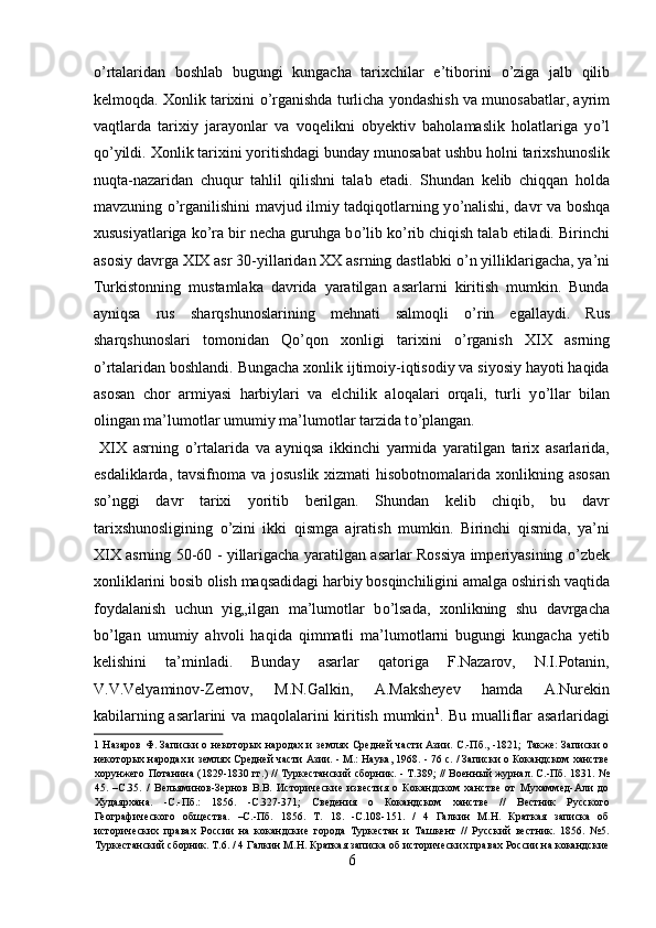 о ’rtalaridan   boshlab   bugungi   kungacha   tarixchilar   e’tiborini   о ’ziga   jalb   qilib
kelmoqda. Xonlik tarixini   о ’rganishda turlicha yondashish va munosabatlar, ayrim
vaqtlarda   tarixiy   jarayonlar   va   voqelikni   obyektiv   baholamaslik   holatlariga   y о ’l
q о ’yildi. Xonlik tarixini yoritishdagi bunday munosabat ushbu holni tarixshunoslik
nuqta-nazaridan   chuqur   tahlil   qilishni   talab   etadi.   Shundan   kelib   chiqqan   holda
mavzuning   о ’rganilishini mavjud ilmiy tadqiqotlarning y о ’nalishi, davr va boshqa
xususiyatlariga k о ’ra bir necha guruhga b о ’lib k о ’rib chiqish talab etiladi. Birinchi
asosiy davrga XIX asr 30-yillaridan XX asrning dastlabki  о ’n yilliklarigacha, ya’ni
Turkistonning   mustamlaka   davrida   yaratilgan   asarlarni   kiritish   mumkin.   Bunda
ayniqsa   rus   sharqshunoslarining   mehnati   salmoqli   о ’rin   egallaydi.   Rus
sharqshunoslari   tomonidan   Q о ’qon   xonligi   tarixini   о ’rganish   XIX   asrning
о ’rtalaridan boshlandi. Bungacha xonlik ijtimoiy-iqtisodiy va siyosiy hayoti haqida
asosan   chor   armiyasi   harbiylari   va   elchilik   aloqalari   orqali,   turli   y о ’llar   bilan
olingan ma’lumotlar umumiy ma’lumotlar tarzida t о ’plangan.     
  XIX   asrning   о ’rtalarida   va   ayniqsa   ikkinchi   yarmida   yaratilgan   tarix   asarlarida,
esdaliklarda, tavsifnoma va josuslik xizmati  hisobotnomalarida xonlikning asosan
s о ’nggi   davr   tarixi   yoritib   berilgan.   Shundan   kelib   chiqib,   bu   davr
tarixshunosligining   о ’zini   ikki   qismga   ajratish   mumkin.   Birinchi   qismida,   ya’ni
XIX asrning 50-60 - yillarigacha yaratilgan asarlar Rossiya imperiyasining   о ’zbek
xonliklarini bosib olish maqsadidagi harbiy bosqinchiligini amalga oshirish vaqtida
foydalanish   uchun   yig„ilgan   ma’lumotlar   b о ’lsada,   xonlikning   shu   davrgacha
b о ’lgan   umumiy   ahvoli   haqida   qimmatli   ma’lumotlarni   bugungi   kungacha   yetib
kelishini   ta’minladi.   Bunday   asarlar   qatoriga   F.Nazarov,   N.I.Potanin,
V.V.Velyaminov-Zernov,   M.N.Galkin,   A.Maksheyev   hamda   A.Nurekin
kabilarning asarlarini va maqolalarini kiritish mumkin 1
. Bu mualliflar asarlaridagi
1   Назаров Ф. Записки о некоторых народах и землях Средней части  Азии. С.-Пб., -1821; Также: Записки о
некоторых народах и землях Средней части Азии. - М.: Наука, 1968. - 76 с. / Записки о Кокандском ханстве
хорунжего Потанина (1829-1830 гг.) // Туркестанский сборник. - Т.389; // Военный журнал. С.-Пб. 1831. №
45.   –С.35.   /   Вельяминов-Зернов   В.В.   Исторические   известия   о   Кокандском   ханстве   от   Мухаммед-Али   до
Худаярхана.   -С.-Пб.:   1856.   -С.327-371;   Сведения   о   Кокандском   ханстве   //   Вестник   Русского
Географического   общества.   –С.-Пб.   1856.   Т.   18.   -С.108-151.   /   4   Галкин   М.Н.   Краткая   записка   об
исторических   правах   России   на   кокандские   города   Туркестан   и   Ташкент   //   Русский   вестник.   1856.   №5.
Туркестанский сборник. Т.6. / 4 Галкин М.Н. Краткая записка об исторических правах России на кокандские
6