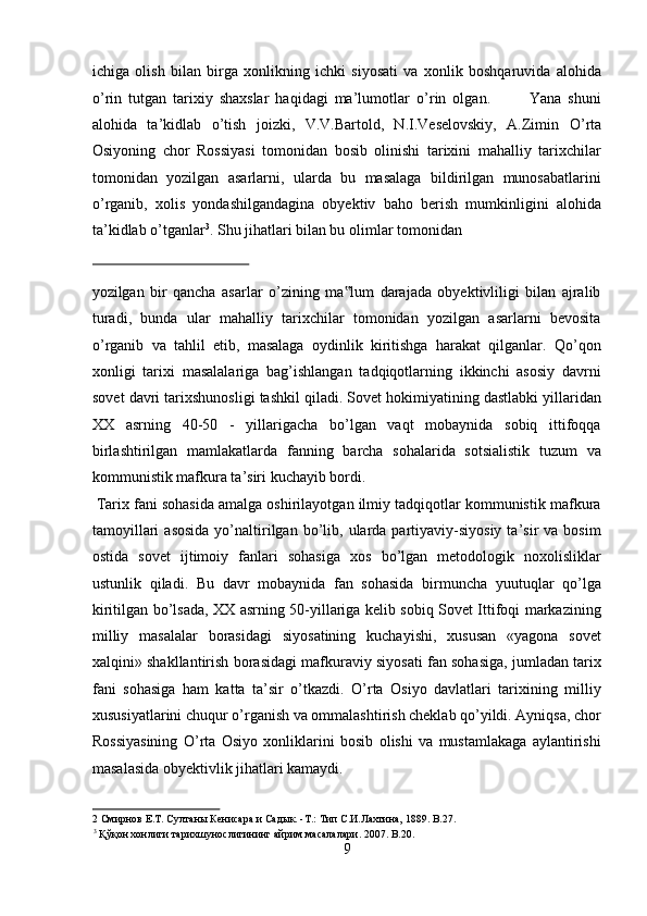 ichiga   olish   bilan   birga   xonlikning   ichki   siyosati   va   xonlik   boshqaruvida   alohida
о ’rin   tutgan   tarixiy   shaxslar   haqidagi   ma’lumotlar   о ’rin   olgan.             Yana   shuni
alohida   ta’kidlab   о ’tish   joizki,   V.V.Bartold,   N.I.Veselovskiy,   A.Zimin   О ’rta
Osiyoning   chor   Rossiyasi   tomonidan   bosib   olinishi   tarixini   mahalliy   tarixchilar
tomonidan   yozilgan   asarlarni,   ularda   bu   masalaga   bildirilgan   munosabatlarini
о ’rganib,   xolis   yondashilgandagina   obyektiv   baho   berish   mumkinligini   alohida
ta’kidlab  о ’tganlar 3
.  Shu jihatlari bilan bu olimlar tomonidan 
 
yozilgan   bir   qancha   asarlar   о’zining   ma lum   darajada   obyektivliligi   bilan   ajralib‟
turadi,   bunda   ular   mahalliy   tarixchilar   tomonidan   yozilgan   asarlarni   bevosita
о’rganib   va   tahlil   etib,   masalaga   oydinlik   kiritishga   harakat   qilganlar.   Qо’qon
xonligi   tarixi   masalalariga   bag’ishlangan   tadqiqotlarning   ikkinchi   asosiy   davrni
sovet davri tarixshunosligi tashkil qiladi. Sovet hokimiyatining dastlabki yillaridan
XX   asrning   40-50   -   yillarigacha   bо’lgan   vaqt   mobaynida   sobiq   ittifoqqa
birlashtirilgan   mamlakatlarda   fanning   barcha   sohalarida   sotsialistik   tuzum   va
kommunistik mafkura ta’siri kuchayib bordi.       
 Tarix fani sohasida amalga oshirilayotgan ilmiy tadqiqotlar kommunistik mafkura
tamoyillari  asosida  yо’naltirilgan   bо’lib,  ularda  partiyaviy-siyosiy   ta’sir   va  bosim
ostida   sovet   ijtimoiy   fanlari   sohasiga   xos   bо’lgan   metodologik   noxolisliklar
ustunlik   qiladi.   Bu   davr   mobaynida   fan   sohasida   birmuncha   yuutuqlar   qо’lga
kiritilgan bо’lsada, XX asrning 50-yillariga kelib sobiq Sovet Ittifoqi markazining
milliy   masalalar   borasidagi   siyosatining   kuchayishi,   xususan   «yagona   sovet
xalqini» shakllantirish borasidagi mafkuraviy siyosati fan sohasiga, jumladan tarix
fani   sohasiga   ham   katta   ta’sir   о’tkazdi.   О’rta   Osiyo   davlatlari   tarixining   milliy
xususiyatlarini chuqur о’rganish va ommalashtirish cheklab qо’yildi. Ayniqsa, chor
Rossiyasining   О’rta   Osiyo   xonliklarini   bosib   olishi   va   mustamlakaga   aylantirishi
masalasida obyektivlik jihatlari kamaydi.       
2  Смирнов Е.Т. Султаны Кенисара и Садык. -Т.: Тип С.И.Лахтина, 1889. B.27. 
3
 Қўқон хонлиги тарихшунослигининг айрим масалалари. 2007. B.20. 
9