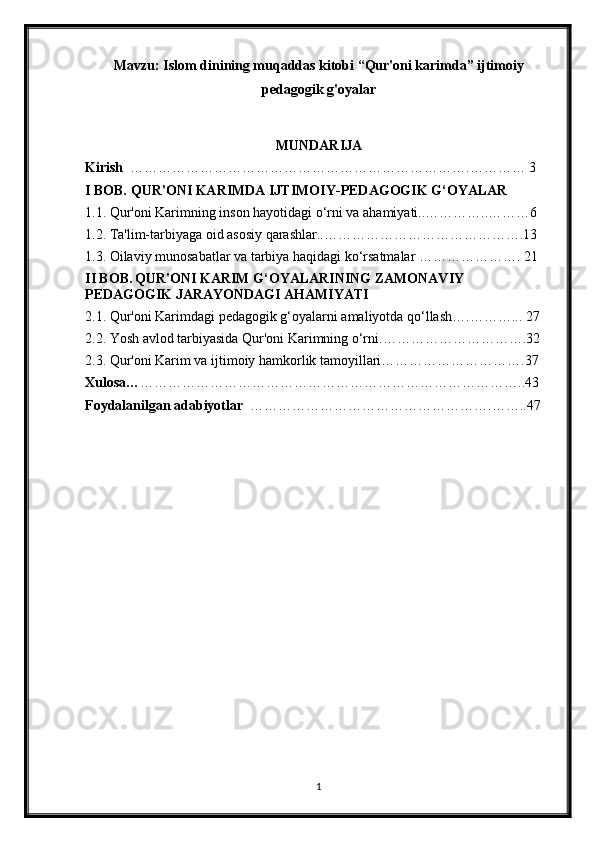Mavzu:   Islom dinining muqaddas kitobi “Qur'oni karimda” ijtimoiy
pedagogik g'oyalar
MUNDARIJA 
Kirish   ……………………………………………………………….………… 3 
I BOB.  QUR'ONI KARIMDA IJTIMOIY-PEDAGOGIK G‘OYALAR
1.1. Qur'oni Karimning inson hayotidagi o‘rni va ahamiyati..…………..………6 
1.2. Ta'lim-tarbiyaga oid asosiy qarashlar..…………………………………….13 
1.3. Oilaviy munosabatlar va tarbiya haqidagi ko‘rsatmalar …………………. 21
II BOB.   QUR'ONI KARIM G‘OYALARINING ZAMONAVIY 
PEDAGOGIK JARAYONDAGI AHAMIYATI
2.1. Qur'oni Karimdagi pedagogik g‘oyalarni amaliyotda qo‘llash….………... 27 
2.2. Yosh avlod tarbiyasida Qur'oni Karimning o‘rni.………………………….32
2.3. Qur'oni Karim va ijtimoiy hamkorlik tamoyillari………………………….37
Xulosa… ………………………………………………………………………..43
Foydalanilgan adabiyotlar   …………………………………………….……..47
1