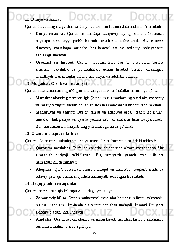 11.   Dunyo va Axirat
Qur'on, hayotning maqsadini va dunyo va axiratni tushunishda muhim o‘rin tutadi:
 Dunyo va axirat : Qur'on insonni faqat dunyoviy hayotga emas, balki axirat
hayotiga   ham   tayyorgarlik   ko‘rish   zarurligini   tushuntiradi.   Bu,   insonni
dunyoviy   narsalarga   ortiqcha   bog‘lanmaslikka   va   axloqiy   qadriyatlarni
saqlashga undaydi.
 Qiyomat   va   hisobot :   Qur'on,   qiyomat   kuni   har   bir   insonning   barcha
amallari,   yaxshilik   va   yomonliklari   uchun   hisobot   berishi   kerakligini
ta'kidlaydi.  Bu, insonlar uchun mas’uliyat va adolatni oshiradi.
12.   Muqaddas O'zlik va madaniyat
Qur'on, musulmonlarning o'zligini, madaniyatini va urf-odatlarini himoya qiladi:
 Musulmonlarning suverenligi : Qur'on musulmonlarning o'z diniy, madaniy
va milliy o‘zligini saqlab qolishlari uchun ishonchni va kuchni taqdim etadi.
 Madaniyat   va   san’at :   Qur'on   san’at   va   adabiyot   orqali   tashqi   ko‘rinish,
masalan,   kaligrafiya   va   qasida   yozish   kabi   an’analarni   ham   rivojlantiradi.
Bu, musulmon madaniyatining yuksalishiga hissa qo‘shadi.
13.   O‘zaro muloqot va tarbiya
Qur'on o‘zaro munosabatlar va tarbiya masalalarini ham muhim deb hisoblaydi:
 Qaror va maslahat : Qur'onda qarorlar chiqarishda o‘zaro maslahat  va fikr
almashish   ehtiyoji   ta’kidlanadi.   Bu,   jamiyatda   yanada   uyg‘unlik   va
hamjihatlikni ta'minlaydi.
 Aloqalar :   Qur'on   nazorati   o'zaro   muloqot   va   hurmatni   rivojlantirishda   va
oilaviy qadr-qimmatni saqlashda ahamiyatli ekanligini ko'rsatadi.
14.   Haqiqiy bilim va aqidalar
Qur'on insonni haqiqiy bilimga va aqidaga yetaklaydi:
 Zamonaviy bilim : Qur'on mukammal mavjudot haqidagi bilimni ko‘rsatadi,
bu   esa   insonlarni   ilm-fanda   o'z   o'rnini   topishga   undaydi.   Insonni   ilmiy   va
axloqiy o‘sganlikka undaydi.
 Aqidalar : Qur'onda ikki olamni va inson hayoti haqidagi haqiqiy akidalarni
tushunish muhim o‘rnni egallaydi.
10 