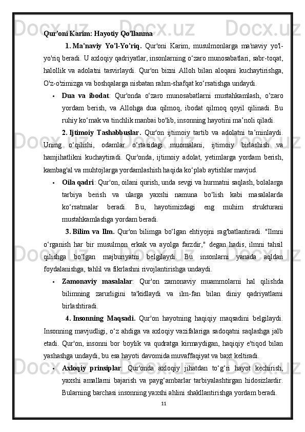 Qur'oni Karim: Hayotiy Qo'llanma
1.   Ma'naviy   Yo'l-Yo'riq.   Qur'oni   Karim,   musulmonlarga   ma'naviy   yo'l-
yo'riq beradi. U axloqiy qadriyatlar, insonlarning o‘zaro munosabatlari, sabr-toqat,
halollik   va   adolatni   tasvirlaydi.   Qur'on   bizni   Alloh   bilan   aloqani   kuchaytirishga,
O'z-o'zimizga va boshqalarga nisbatan rahm-shafqat ko‘rsatishga undaydi.
 Dua   va   ibodat :   Qur'onda   o‘zaro   munosabatlarni   mustahkamlash,   o‘zaro
yordam   berish,   va   Allohga   dua   qilmoq,   ibodat   qilmoq   qoyil   qilinadi.   Bu
ruhiy ko‘mak va tinchlik manbai bo'lib, insonning hayotini ma’noli qiladi.
2.   Ijtimoiy   Tashabbuslar.   Qur'on   ijtimoiy   tartib   va   adolatni   ta’minlaydi.
Uning   o‘qilishi,   odamlar   o‘rtasidagi   muomalani,   ijtimoiy   birlashish   va
hamjihatlikni   kuchaytiradi.   Qur'onda,   ijtimoiy   adolat,   yetimlarga   yordam   berish,
kambag'al va muhtojlarga yordamlashish haqida ko‘plab aytishlar mavjud.
 Oila qadri : Qur'on, oilani qurish, unda sevgi va hurmatni saqlash, bolalarga
tarbiya   berish   va   ularga   yaxshi   namuna   bo‘lish   kabi   masalalarda
ko‘rsatmalar   beradi.   Bu,   hayotimizdagi   eng   muhim   strukturani
mustahkamlashga yordam beradi.
3.   Bilim   va   Ilm.   Qur'on   bilimga   bo‘lgan   ehtiyojni   rag'batlantiradi.   "Ilmni
o‘rganish   har   bir   musulmon   erkak   va   ayolga   farzdir,"   degan   hadis,   ilmni   tahsil
qilishga   bo‘lgan   majburiyatni   belgilaydi.   Bu   insonlarni   yanada   aqldan
foydalanishga, tahlil va fikrlashni rivojlantirishga undaydi.
 Zamonaviy   masalalar :   Qur'on   zamonaviy   muammolarni   hal   qilishda
bilimning   zarurligini   ta'kidlaydi   va   ilm-fan   bilan   diniy   qadriyatlarni
birlashtiradi.
4.   Insonning   Maqsadi.   Qur'on   hayotning   haqiqiy   maqsadini   belgilaydi.
Insonning mavjudligi, o‘z ahdiga va axloqiy vazifalariga sadoqatni saqlashga jalb
etadi.   Qur'on,   insonni   bor   boylik   va   qudratga   kirmaydigan,   haqiqiy   e'tiqod   bilan
yashashga undaydi, bu esa hayoti davomida muvaffaqiyat va baxt keltiradi.
 Axloqiy   prinsiplar :   Qur'onda   axloqiy   jihatdan   to‘g‘ri   hayot   kechirish,
yaxshi   amallarni   bajarish   va   payg‘ambarlar   tarbiyalashtirgan   hidosizlardir.
Bularning barchasi insonning yaxshi ahlini shakllantirishga yordam beradi.
11 