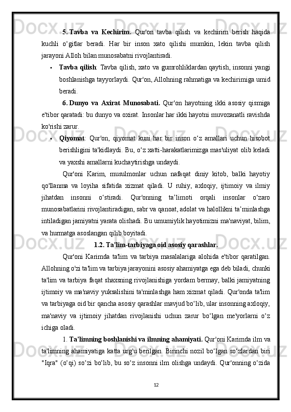 5.   Tavba   va   Kechirim.   Qur'on   tavba   qilish   va   kechirim   berish   haqida
kuchli   o‘gitlar   beradi.   Har   bir   inson   xato   qilishi   mumkin,   lekin   tavba   qilish
jarayoni Alloh bilan munosabatni rivojlantiradi.
 Tavba qilish : Tavba qilish, xato va gumrohliklardan qaytish, insonni yangi
boshlanishga tayyorlaydi.  Qur'on, Allohning rahmatiga va kechirimiga umid
beradi.
6.   Dunyo   va   Axirat   Munosabati.   Qur'on   hayotning   ikki   asosiy   qismiga
e'tibor qaratadi: bu dunyo va oxirat. Insonlar har ikki hayotni muvozanatli ravishda
ko'rishi zarur.
 Qiyomat :   Qur'on,   qiyomat   kuni   har   bir   inson   o‘z   amallari   uchun   hisobot
berishligini ta'kidlaydi. Bu, o‘z xatti-harakatlarimizga mas'uliyat olib keladi
va yaxshi amallarni kuchaytirishga undaydi.
Qur'oni   Karim,   musulmonlar   uchun   nafaqat   diniy   kitob,   balki   hayotiy
qo'llanma   va   loyiha   sifatida   xizmat   qiladi.   U   ruhiy,   axloqiy,   ijtimoiy   va   ilmiy
jihatdan   insonni   o‘stiradi.   Qur'onning   ta’limoti   orqali   insonlar   o‘zaro
munosabatlarini rivojlantiradigan, sabr va qanoat, adolat va halollikni ta’minlashga
intiladigan jamiyatni yarata olishadi. Bu umumiylik hayotimizni ma'naviyat, bilim,
va hurmatga asoslangan qilib boyitadi.
1.2. Ta'lim-tarbiyaga oid asosiy qarashlar.
Qur'oni   Karimda   ta'lim   va   tarbiya   masalalariga   alohida   e'tibor   qaratilgan.
Allohning o'zi ta'lim va tarbiya jarayonini asosiy ahamiyatga ega deb biladi, chunki
ta'lim va tarbiya faqat shaxsning rivojlanishiga yordam bermay, balki jamiyatning
ijtimoiy va ma'naviy yuksalishini ta'minlashga ham xizmat qiladi. Qur'onda ta'lim
va tarbiyaga oid bir qancha asosiy qarashlar mavjud bo‘lib, ular insonning axloqiy,
ma'naviy   va   ijtimoiy   jihatdan   rivojlanishi   uchun   zarur   bo‘lgan   me'yorlarni   o‘z
ichiga oladi.
1.  Ta'limning boshlanishi va ilmning ahamiyati.  Qur'oni Karimda ilm va
ta'limning ahamiyatiga katta urg'u berilgan. Birinchi  nozil  bo‘lgan so‘zlardan  biri
"Iqra" (o‘qi) so‘zi  bo‘lib, bu so‘z insonni  ilm olishga undaydi. Qur'onning o‘zida
12 