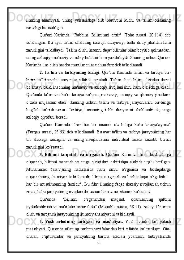 ilmning   ahamiyati,   uning   yuksalishga   olib   boruvchi   kuchi   va   ta'lim   olishning
zarurligi ko‘rsatilgan.
Qur'oni   Karimda:   "Rabbim!   Bilimimni   orttir"   (Toho   surasi,   20:114)   deb
so‘zlangan.   Bu   ayat   ta'lim   olishning   nafaqat   dunyoviy,   balki   diniy   jihatdan   ham
zarurligini ta'kidlaydi. Ta'lim olish, insonni faqat bilimlar bilan boyitib qolmasdan,
uning axloqiy, ma'naviy va ruhiy holatini ham yaxshilaydi. Shuning uchun Qur'oni
Karimda ilm olish barcha musulmonlar uchun farz deb ta'kidlanadi. 
2.   Ta'lim   va   tarbiyaning   birligi.   Qur'oni   Karimda   ta'lim   va   tarbiya   bir-
birini   to‘ldiruvchi   jarayonlar   sifatida   qaraladi.   Ta'lim   faqat   bilim   olishdan   iborat
bo‘lmay, balki insonning ma'naviy va axloqiy rivojlanishini ham o‘z ichiga oladi.
Qur'onda   ta'limdan   ko‘ra   tarbiya   ko‘proq   ma'naviy,   axloqiy   va   ijtimoiy   jihatlarni
o‘zida   mujassam   etadi.   Shuning   uchun,   ta'lim   va   tarbiya   jarayonlarini   bir-biriga
bog‘lab   ko‘rish   zarur.   Tarbiya,   insonning   ichki   dunyosini   shakllantiradi,   unga
axloqiy qiyofani beradi.
Qur'oni   Karimda:   "Biz   har   bir   insonni   o'z   holiga   ko'ra   tarbiyalaymiz"
(Furqan surasi, 25:63) deb ta'kidlanadi. Bu ayat ta'lim va tarbiya jarayonining har
bir   shaxsga   xosligini   va   uning   rivojlanishini   individual   tarzda   kuzatib   borish
zarurligini ko‘rsatadi.
3.   Bilimni   tarqatish   va   o‘rgatish.   Qur'oni   Karimda   ilmni   boshqalarga
o‘rgatish,   bilimni   tarqatish   va   unga   qiziqishni   oshirishga   alohida   urg‘u   berilgan.
Muhammad   (s.a.v.)ning   hadislarida   ham   ilmni   o‘rganish   va   boshqalarga
o‘rgatishning ahamiyati ta'kidlanadi: "Ilmni o‘rganish va boshqalarga o‘rgatish —
har   bir   musulmonning   farzidir".   Bu   fikr,   ilmning   faqat   shaxsiy   rivojlanish   uchun
emas, balki jamiyatning rivojlanishi uchun ham zarur ekanini ko‘rsatadi. 
Qur'onda:   "Bilimni   o‘rgatishdan   maqsad,   odamlarning   qalbini
oydinlashtirish va ma'rifatni oshirishdir" (Mujodila surasi, 58:11). Bu ayat bilimni
olish va tarqatish jarayonining ijtimoiy ahamiyatini ta'kidlaydi.
4.   Yosh   avlodning   tarbiyasi   va   mas'uliyat.   Yosh   avlodni   tarbiyalash
mas'uliyati, Qur'onda oilaning muhim vazifalaridan biri sifatida ko‘rsatilgan. Ota-
onalar,   o‘qituvchilar   va   jamiyatning   barcha   a'zolari   yoshlarni   tarbiyalashda
13 