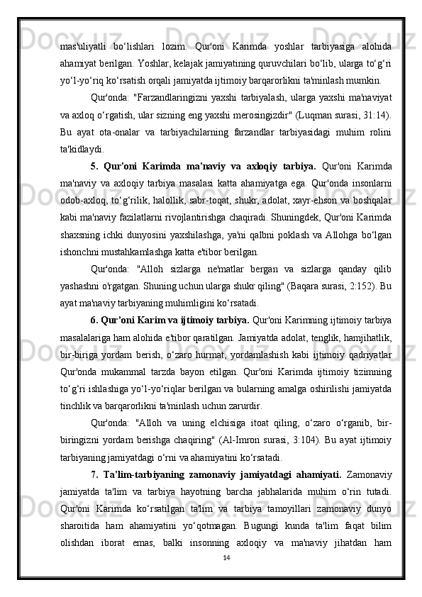 mas'uliyatli   bo‘lishlari   lozim.   Qur'oni   Karimda   yoshlar   tarbiyasiga   alohida
ahamiyat berilgan. Yoshlar, kelajak jamiyatining quruvchilari bo‘lib, ularga to‘g‘ri
yo‘l-yo‘riq ko‘rsatish orqali jamiyatda ijtimoiy barqarorlikni ta'minlash mumkin.
Qur'onda:   "Farzandlaringizni   yaxshi   tarbiyalash,   ularga   yaxshi   ma'naviyat
va axloq o‘rgatish, ular sizning eng yaxshi merosingizdir" (Luqman surasi, 31:14).
Bu   ayat   ota-onalar   va   tarbiyachilarning   farzandlar   tarbiyasidagi   muhim   rolini
ta'kidlaydi.
5.   Qur'oni   Karimda   ma'naviy   va   axloqiy   tarbiya.   Qur'oni   Karimda
ma'naviy   va   axloqiy   tarbiya   masalasi   katta   ahamiyatga   ega.   Qur'onda   insonlarni
odob-axloq, to‘g‘rilik, halollik, sabr-toqat, shukr, adolat, xayr-ehson va boshqalar
kabi ma'naviy fazilatlarni rivojlantirishga chaqiradi. Shuningdek, Qur'oni Karimda
shaxsning   ichki   dunyosini   yaxshilashga,   ya'ni   qalbni   poklash   va   Allohga   bo‘lgan
ishonchni mustahkamlashga katta e'tibor berilgan.
Qur'onda:   "Alloh   sizlarga   ne'matlar   bergan   va   sizlarga   qanday   qilib
yashashni o'rgatgan. Shuning uchun ularga shukr qiling" (Baqara surasi, 2:152). Bu
ayat ma'naviy tarbiyaning muhimligini ko‘rsatadi.
6. Qur’oni Karim va ijtimoiy tarbiya.  Qur'oni Karimning ijtimoiy tarbiya
masalalariga ham alohida e'tibor qaratilgan. Jamiyatda adolat, tenglik, hamjihatlik,
bir-biriga   yordam   berish,   o‘zaro   hurmat,   yordamlashish   kabi   ijtimoiy   qadriyatlar
Qur'onda   mukammal   tarzda   bayon   etilgan.   Qur'oni   Karimda   ijtimoiy   tizimning
to‘g‘ri ishlashiga yo‘l-yo‘riqlar berilgan va bularning amalga oshirilishi jamiyatda
tinchlik va barqarorlikni ta'minlash uchun zarurdir.
Qur'onda:   "Alloh   va   uning   elchisiga   itoat   qiling,   o‘zaro   o‘rganib,   bir-
biringizni   yordam   berishga   chaqiring"   (Al-Imron   surasi,   3:104).   Bu   ayat   ijtimoiy
tarbiyaning jamiyatdagi o‘rni va ahamiyatini ko‘rsatadi.
7.   Ta'lim-tarbiyaning   zamonaviy   jamiyatdagi   ahamiyati.   Zamonaviy
jamiyatda   ta'lim   va   tarbiya   hayotning   barcha   jabhalarida   muhim   o‘rin   tutadi.
Qur'oni   Karimda   ko‘rsatilgan   ta'lim   va   tarbiya   tamoyillari   zamonaviy   dunyo
sharoitida   ham   ahamiyatini   yo‘qotmagan.   Bugungi   kunda   ta'lim   faqat   bilim
olishdan   iborat   emas,   balki   insonning   axloqiy   va   ma'naviy   jihatdan   ham
14 