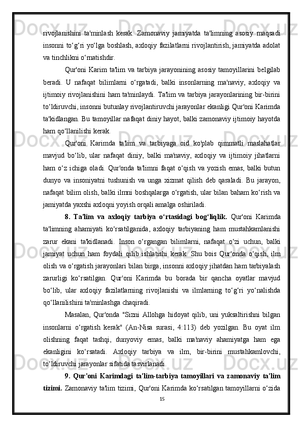 rivojlanishini   ta'minlash   kerak.   Zamonaviy   jamiyatda   ta'limning   asosiy   maqsadi
insonni to‘g‘ri yo‘lga boshlash, axloqiy fazilatlarni rivojlantirish, jamiyatda adolat
va tinchlikni o‘rnatishdir.
Qur'oni   Karim   ta'lim   va   tarbiya   jarayonining   asosiy   tamoyillarini   belgilab
beradi.   U   nafaqat   bilimlarni   o‘rgatadi,   balki   insonlarning   ma'naviy,   axloqiy   va
ijtimoiy rivojlanishini ham ta'minlaydi. Ta'lim va tarbiya jarayonlarining bir-birini
to‘ldiruvchi, insonni butunlay rivojlantiruvchi jarayonlar ekanligi Qur'oni Karimda
ta'kidlangan. Bu tamoyillar nafaqat diniy hayot, balki zamonaviy ijtimoiy hayotda
ham qo‘llanilishi kerak.
Qur'oni   Karimda   ta'lim   va   tarbiyaga   oid   ko'plab   qimmatli   maslahatlar
mavjud   bo‘lib,   ular   nafaqat   diniy,   balki   ma'naviy,   axloqiy   va   ijtimoiy   jihatlarni
ham   o‘z   ichiga   oladi.   Qur'onda   ta'limni   faqat   o‘qish   va   yozish   emas,   balki   butun
dunyo   va   insoniyatni   tushunish   va   unga   xizmat   qilish   deb   qaraladi.   Bu   jarayon,
nafaqat bilim olish, balki ilmni boshqalarga o‘rgatish, ular bilan baham ko‘rish va
jamiyatda yaxshi axloqni yoyish orqali amalga oshiriladi.
8.   Ta'lim   va   axloqiy   tarbiya   o‘rtasidagi   bog‘liqlik.   Qur'oni   Karimda
ta'limning   ahamiyati   ko‘rsatilganida,   axloqiy   tarbiyaning   ham   mustahkamlanishi
zarur   ekani   ta'kidlanadi.   Inson   o‘rgangan   bilimlarni,   nafaqat   o‘zi   uchun,   balki
jamiyat   uchun   ham   foydali   qilib   ishlatishi   kerak.   Shu   bois   Qur'onda   o‘qish,   ilm
olish va o‘rgatish jarayonlari bilan birga, insonni axloqiy jihatdan ham tarbiyalash
zarurligi   ko‘rsatilgan.   Qur'oni   Karimda   bu   borada   bir   qancha   oyatlar   mavjud
bo‘lib,   ular   axloqiy   fazilatlarning   rivojlanishi   va   ilmlarning   to‘g‘ri   yo‘nalishda
qo‘llanilishini ta'minlashga chaqiradi.
Masalan,   Qur'onda   "Sizni   Allohga   hidoyat   qilib,   uni   yuksaltirishni   bilgan
insonlarni   o‘rgatish   kerak"   (An-Nisa   surasi,   4:113)   deb   yozilgan.   Bu   oyat   ilm
olishning   faqat   tashqi,   dunyoviy   emas,   balki   ma'naviy   ahamiyatga   ham   ega
ekanligini   ko‘rsatadi.   Axloqiy   tarbiya   va   ilm,   bir-birini   mustahkamlovchi,
to‘ldiruvchi jarayonlar sifatida tasvirlanadi.
9.   Qur'oni   Karimdagi   ta'lim-tarbiya   tamoyillari   va   zamonaviy   ta'lim
tizimi.   Zamonaviy ta'lim tizimi, Qur'oni Karimda ko‘rsatilgan tamoyillarni o‘zida
15 