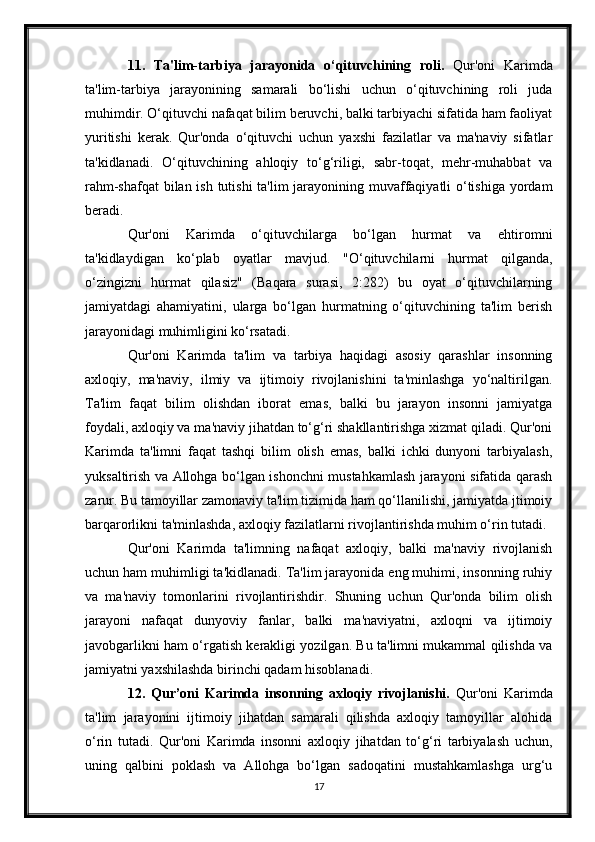 11.   Ta'lim-tarbiya   jarayonida   o‘qituvchining   roli.   Qur'oni   Karimda
ta'lim-tarbiya   jarayonining   samarali   bo‘lishi   uchun   o‘qituvchining   roli   juda
muhimdir. O‘qituvchi nafaqat bilim beruvchi, balki tarbiyachi sifatida ham faoliyat
yuritishi   kerak.   Qur'onda   o‘qituvchi   uchun   yaxshi   fazilatlar   va   ma'naviy   sifatlar
ta'kidlanadi.   O‘qituvchining   ahloqiy   to‘g‘riligi,   sabr-toqat,   mehr-muhabbat   va
rahm-shafqat  bilan ish tutishi ta'lim  jarayonining muvaffaqiyatli o‘tishiga yordam
beradi.
Qur'oni   Karimda   o‘qituvchilarga   bo‘lgan   hurmat   va   ehtiromni
ta'kidlaydigan   ko‘plab   oyatlar   mavjud.   "O‘qituvchilarni   hurmat   qilganda,
o‘zingizni   hurmat   qilasiz"   (Baqara   surasi,   2:282)   bu   oyat   o‘qituvchilarning
jamiyatdagi   ahamiyatini,   ularga   bo‘lgan   hurmatning   o‘qituvchining   ta'lim   berish
jarayonidagi muhimligini ko‘rsatadi.
Qur'oni   Karimda   ta'lim   va   tarbiya   haqidagi   asosiy   qarashlar   insonning
axloqiy,   ma'naviy,   ilmiy   va   ijtimoiy   rivojlanishini   ta'minlashga   yo‘naltirilgan.
Ta'lim   faqat   bilim   olishdan   iborat   emas,   balki   bu   jarayon   insonni   jamiyatga
foydali, axloqiy va ma'naviy jihatdan to‘g‘ri shakllantirishga xizmat qiladi. Qur'oni
Karimda   ta'limni   faqat   tashqi   bilim   olish   emas,   balki   ichki   dunyoni   tarbiyalash,
yuksaltirish va Allohga bo‘lgan ishonchni mustahkamlash jarayoni sifatida qarash
zarur. Bu tamoyillar zamonaviy ta'lim tizimida ham qo‘llanilishi, jamiyatda jtimoiy
barqarorlikni ta'minlashda, axloqiy fazilatlarni rivojlantirishda muhim o‘rin tutadi.
Qur'oni   Karimda   ta'limning   nafaqat   axloqiy,   balki   ma'naviy   rivojlanish
uchun ham muhimligi ta'kidlanadi. Ta'lim jarayonida eng muhimi, insonning ruhiy
va   ma'naviy   tomonlarini   rivojlantirishdir.   Shuning   uchun   Qur'onda   bilim   olish
jarayoni   nafaqat   dunyoviy   fanlar,   balki   ma'naviyatni,   axloqni   va   ijtimoiy
javobgarlikni ham o‘rgatish kerakligi yozilgan. Bu ta'limni mukammal qilishda va
jamiyatni yaxshilashda birinchi qadam hisoblanadi.
12.   Qur’oni   Karimda   insonning   axloqiy   rivojlanishi.   Qur'oni   Karimda
ta'lim   jarayonini   ijtimoiy   jihatdan   samarali   qilishda   axloqiy   tamoyillar   alohida
o‘rin   tutadi.   Qur'oni   Karimda   insonni   axloqiy   jihatdan   to‘g‘ri   tarbiyalash   uchun,
uning   qalbini   poklash   va   Allohga   bo‘lgan   sadoqatini   mustahkamlashga   urg‘u
17 