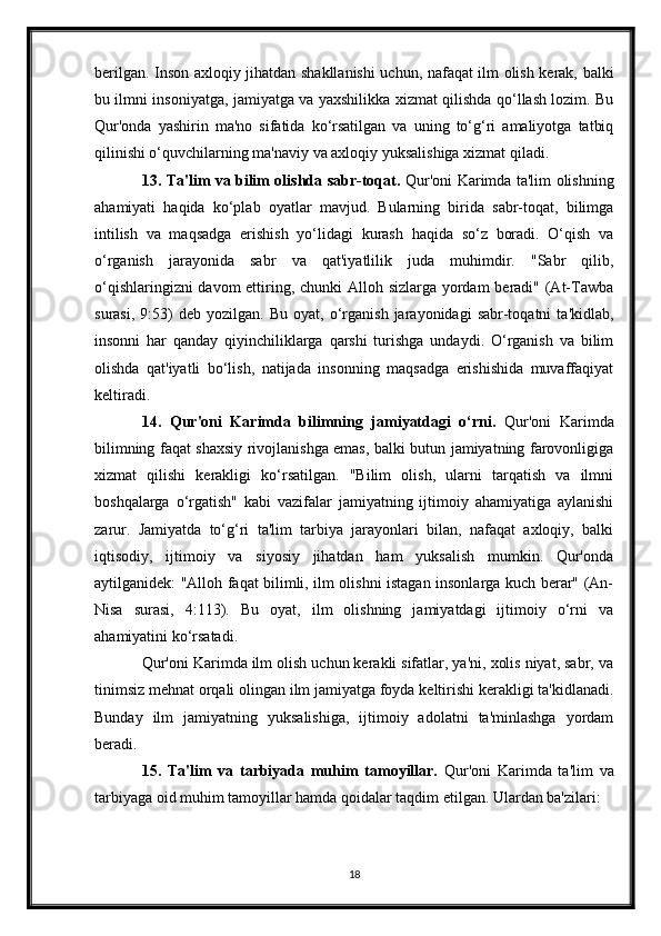 berilgan. Inson axloqiy jihatdan shakllanishi uchun, nafaqat ilm olish kerak, balki
bu ilmni insoniyatga, jamiyatga va yaxshilikka xizmat qilishda qo‘llash lozim. Bu
Qur'onda   yashirin   ma'no   sifatida   ko‘rsatilgan   va   uning   to‘g‘ri   amaliyotga   tatbiq
qilinishi o‘quvchilarning ma'naviy va axloqiy yuksalishiga xizmat qiladi.
13. Ta'lim va bilim olishda sabr-toqat.   Qur'oni Karimda ta'lim olishning
ahamiyati   haqida   ko‘plab   oyatlar   mavjud.   Bularning   birida   sabr-toqat,   bilimga
intilish   va   maqsadga   erishish   yo‘lidagi   kurash   haqida   so‘z   boradi.   O‘qish   va
o‘rganish   jarayonida   sabr   va   qat'iyatlilik   juda   muhimdir.   "Sabr   qilib,
o‘qishlaringizni  davom  ettiring, chunki Alloh sizlarga yordam beradi" (At-Tawba
surasi,   9:53)   deb   yozilgan.  Bu   oyat,   o‘rganish   jarayonidagi   sabr-toqatni   ta'kidlab,
insonni   har   qanday   qiyinchiliklarga   qarshi   turishga   undaydi.   O‘rganish   va   bilim
olishda   qat'iyatli   bo‘lish,   natijada   insonning   maqsadga   erishishida   muvaffaqiyat
keltiradi.
14.   Qur'oni   Karimda   bilimning   jamiyatdagi   o‘rni.   Qur'oni   Karimda
bilimning faqat shaxsiy rivojlanishga emas, balki butun jamiyatning farovonligiga
xizmat   qilishi   kerakligi   ko‘rsatilgan.   "Bilim   olish,   ularni   tarqatish   va   ilmni
boshqalarga   o‘rgatish"   kabi   vazifalar   jamiyatning   ijtimoiy   ahamiyatiga   aylanishi
zarur.   Jamiyatda   to‘g‘ri   ta'lim   tarbiya   jarayonlari   bilan,   nafaqat   axloqiy,   balki
iqtisodiy,   ijtimoiy   va   siyosiy   jihatdan   ham   yuksalish   mumkin.   Qur'onda
aytilganidek: "Alloh faqat bilimli, ilm olishni istagan insonlarga kuch berar" (An-
Nisa   surasi,   4:113).   Bu   oyat,   ilm   olishning   jamiyatdagi   ijtimoiy   o‘rni   va
ahamiyatini ko‘rsatadi.
Qur'oni Karimda ilm olish uchun kerakli sifatlar, ya'ni, xolis niyat, sabr, va
tinimsiz mehnat orqali olingan ilm jamiyatga foyda keltirishi kerakligi ta'kidlanadi.
Bunday   ilm   jamiyatning   yuksalishiga,   ijtimoiy   adolatni   ta'minlashga   yordam
beradi.
15.   Ta'lim   va   tarbiyada   muhim   tamoyillar.   Qur'oni   Karimda   ta'lim   va
tarbiyaga oid muhim tamoyillar hamda qoidalar taqdim etilgan. Ulardan ba'zilari:
18 