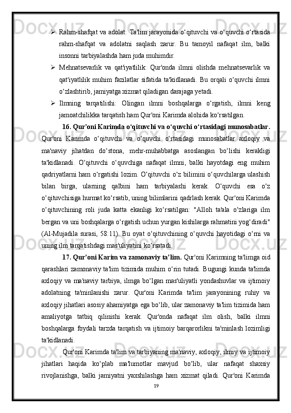  Rahm-shafqat va adolat: Ta'lim jarayonida o‘qituvchi va o‘quvchi o‘rtasida
rahm-shafqat   va   adolatni   saqlash   zarur.   Bu   tamoyil   nafaqat   ilm,   balki
insonni tarbiyalashda ham juda muhimdir.
 Mehnatsevarlik   va   qat'iyatlilik:   Qur'onda   ilmni   olishda   mehnatsevarlik   va
qat'iyatlilik   muhim   fazilatlar   sifatida   ta'kidlanadi.   Bu   orqali   o‘quvchi   ilmni
o‘zlashtirib, jamiyatga xizmat qiladigan darajaga yetadi.
 Ilmning   tarqatilishi:   Olingan   ilmni   boshqalarga   o‘rgatish,   ilmni   keng
jamoatchilikka tarqatish ham Qur'oni Karimda alohida ko‘rsatilgan.
16. Qur'oni Karimda o‘qituvchi va o‘quvchi o‘rtasidagi munosabatlar.
Qur'oni   Karimda   o‘qituvchi   va   o‘quvchi   o‘rtasidagi   munosabatlar   axloqiy   va
ma'naviy   jihatdan   do‘stona,   mehr-muhabbatga   asoslangan   bo‘lishi   kerakligi
ta'kidlanadi.   O‘qituvchi   o‘quvchiga   nafaqat   ilmni,   balki   hayotdagi   eng   muhim
qadriyatlarni ham o‘rgatishi lozim. O‘qituvchi o‘z bilimini o‘quvchilarga ulashish
bilan   birga,   ularning   qalbini   ham   tarbiyalashi   kerak.   O‘quvchi   esa   o‘z
o‘qituvchisiga hurmat ko‘rsatib, uning bilimlarini qadrlash kerak. Qur'oni Karimda
o‘qituvchining   roli   juda   katta   ekanligi   ko‘rsatilgan:   "Alloh   ta'ala   o‘zlariga   ilm
bergan va uni boshqalarga o‘rgatish uchun yurgan kishilarga rahmatini yog‘diradi"
(Al-Mujadila   surasi,   58:11).  Bu   oyat   o‘qituvchining   o‘quvchi   hayotidagi   o‘rni   va
uning ilm tarqatishdagi mas'uliyatini ko‘rsatadi.
17. Qur’oni Karim va zamonaviy ta’lim.  Qur'oni Karimning ta'limga oid
qarashlari  zamonaviy  ta'lim   tizimida  muhim  o‘rin  tutadi. Bugungi  kunda  ta'limda
axloqiy   va   ma'naviy   tarbiya,   ilmga   bo‘lgan   mas'uliyatli   yondashuvlar   va   ijtimoiy
adolatning   ta'minlanishi   zarur.   Qur'oni   Karimda   ta'lim   jarayonining   ruhiy   va
axloqiy jihatlari asosiy ahamiyatga ega bo‘lib, ular zamonaviy ta'lim tizimida ham
amaliyotga   tatbiq   qilinishi   kerak.   Qur'onda   nafaqat   ilm   olish,   balki   ilmni
boshqalarga  foydali   tarzda  tarqatish  va  ijtimoiy  barqarorlikni   ta'minlash  lozimligi
ta'kidlanadi.
Qur'oni Karimda ta'lim va tarbiyaning ma'naviy, axloqiy, ilmiy va ijtimoiy
jihatlari   haqida   ko‘plab   ma'lumotlar   mavjud   bo‘lib,   ular   nafaqat   shaxsiy
rivojlanishga,   balki   jamiyatni   yaxshilashga   ham   xizmat   qiladi.   Qur'oni   Karimda
19 