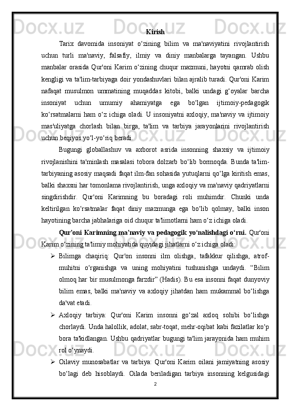 Kirish
Tarix   davomida   insoniyat   o‘zining   bilim   va   ma'naviyatini   rivojlantirish
uchun   turli   ma'naviy,   falsafiy,   ilmiy   va   diniy   manbalarga   tayangan.   Ushbu
manbalar   orasida  Qur'oni   Karim   o‘zining  chuqur   mazmuni,  hayotni   qamrab  olish
kengligi va ta'lim-tarbiyaga doir yondashuvlari bilan ajralib turadi. Qur'oni Karim
nafaqat   musulmon   ummatining   muqaddas   kitobi,   balki   undagi   g‘oyalar   barcha
insoniyat   uchun   umumiy   ahamiyatga   ega   bo‘lgan   ijtimoiy-pedagogik
ko‘rsatmalarni   ham   o‘z   ichiga   oladi.   U   insoniyatni   axloqiy,   ma'naviy   va   ijtimoiy
mas'uliyatga   chorlash   bilan   birga,   ta'lim   va   tarbiya   jarayonlarini   rivojlantirish
uchun beqiyos yo‘l-yo‘riq beradi.
Bugungi   globallashuv   va   axborot   asrida   insonning   shaxsiy   va   ijtimoiy
rivojlanishini   ta'minlash   masalasi   tobora   dolzarb   bo‘lib   bormoqda.   Bunda   ta'lim-
tarbiyaning asosiy maqsadi faqat ilm-fan sohasida yutuqlarni qo‘lga kiritish emas,
balki shaxsni har tomonlama rivojlantirish, unga axloqiy va ma'naviy qadriyatlarni
singdirishdir.   Qur'oni   Karimning   bu   boradagi   roli   muhimdir.   Chunki   unda
keltirilgan   ko‘rsatmalar   faqat   diniy   mazmunga   ega   bo‘lib   qolmay,   balki   inson
hayotining barcha jabhalariga oid chuqur ta'limotlarni ham o‘z ichiga oladi.
Qur'oni Karimning ma'naviy va pedagogik yo‘nalishdagi o‘rni.   Qur'oni
Karim o‘zining ta'limiy mohiyatida quyidagi jihatlarni o‘z ichiga oladi:
 Bilimga   chaqiriq:   Qur'on   insonni   ilm   olishga,   tafakkur   qilishga,   atrof-
muhitni   o‘rganishga   va   uning   mohiyatini   tushunishga   undaydi.   “Bilim
olmoq har bir musulmonga farzdir” (Hadis). Bu esa insonni faqat dunyoviy
bilim   emas,   balki   ma'naviy   va   axloqiy   jihatdan   ham   mukammal   bo‘lishga
da'vat etadi.
 Axloqiy   tarbiya:   Qur'oni   Karim   insonni   go‘zal   axloq   sohibi   bo‘lishga
chorlaydi. Unda halollik, adolat, sabr-toqat, mehr-oqibat kabi fazilatlar ko‘p
bora ta'kidlangan. Ushbu qadriyatlar  bugungi ta'lim  jarayonida ham  muhim
rol o‘ynaydi.
 Oilaviy   munosabatlar   va   tarbiya:   Qur'oni   Karim   oilani   jamiyatning   asosiy
bo‘lagi   deb   hisoblaydi.   Oilada   beriladigan   tarbiya   insonning   kelgusidagi
2 