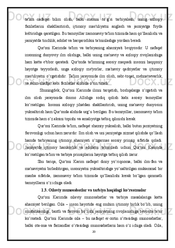 ta'lim   nafaqat   bilim   olish,   balki   insonni   to‘g‘ri   tarbiyalash,   uning   axloqiy
fazilatlarini   shakllantirish,   ijtimoiy   mas'uliyatni   anglash   va   jamiyatga   foyda
keltirishga qaratilgan. Bu tamoyillar zamonaviy ta'lim tizimida ham qo‘llanilishi va
jamiyatda tinchlik, adolat va barqarorlikni ta'minlashga yordam beradi.
Qur'oni   Karimda   ta'lim   va   tarbiyaning   ahamiyati   beqiyosdir.   U   nafaqat
insonning   dunyoviy   ilm   olishiga,   balki   uning   ma'naviy   va   axloqiy   rivojlanishiga
ham   katta   e'tibor   qaratadi.   Qur'onda   ta'limning   asosiy   maqsadi   insonni   haqqoniy
hayotga   tayyorlash,   unga   axloqiy   me'yorlar,   ma'naviy   qadriyatlar   va   ijtimoiy
mas'uliyatni   o‘rgatishdir.   Ta'lim   jarayonida   ilm   olish,   sabr-toqat,   mehnatsevarlik,
va rahm-shafqat kabi fazilatlar alohida o‘rin tutadi.
Shuningdek,   Qur'oni   Karimda   ilmni   tarqatish,   boshqalarga   o‘rgatish   va
ilm   olish   jarayonida   doimo   Allohga   sodiq   qolish   kabi   asosiy   tamoyillar
ko‘rsatilgan.   Insonni   axloqiy   jihatdan   shakllantirish,   uning   ma'naviy   dunyosini
yuksaltirish ham Qur'onda alohida urg‘u berilgan. Bu tamoyillar, zamonaviy ta'lim
tizimida ham o‘z aksini topishi va amaliyotga tatbiq qilinishi kerak.
  Qur'oni Karimda ta'lim, nafaqat shaxsiy yuksalish, balki butun jamiyatning
farovonligi uchun ham zarurdir. Ilm olish va uni jamiyatga xizmat qilishda qo‘llash
hamda   tarbiyaning   ijtimoiy   ahamiyati   o‘zgarmas   asosiy   prinsip   sifatida   qoladi.
Jamiyatda   ijtimoiy   hamkorlik   va   adolatni   ta'minlash   uchun   Qur'oni   Karimda
ko‘rsatilgan ta'lim va tarbiya prinsiplarini hayotga tatbiq qilish zarur.
Shu   tariqa,   Qur'oni   Karim   nafaqat   diniy   yo‘riqnoma,   balki   ilm-fan   va
ma'naviyatni birlashtirgan, insoniyatni yuksaltirishga yo‘naltirilgan mukammal bir
manba   sifatida,   zamonaviy   ta'lim   tizimida   qo‘llanilishi   kerak   bo‘lgan   qimmatli
tamoyillarni o‘z ichiga oladi.
1.3. Oilaviy munosabatlar va tarbiya haqidagi ko‘rsatmalar
Qur'oni   Karimda   oilaviy   munosabatlar   va   tarbiya   masalalariga   katta
ahamiyat  berilgan. Oila – inson hayotida eng  muhim  ijtimoiy birlik bo‘lib, uning
mustahkamligi, baxtli va farovon bo‘lishi jamiyatning rivojlanishiga bevosita ta'sir
ko‘rsatadi.   Qur'oni   Karimda   oila   –   bu   nafaqat   er-xotin   o‘rtasidagi   munosabatlar,
balki ota-ona va farzandlar o‘rtasidagi munosabatlarni ham o‘z ichiga oladi. Oila,
20 