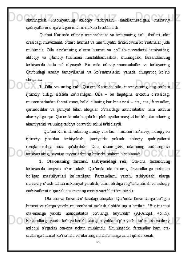 shuningdek,   insoniyatning   axloqiy   tarbiyasini   shakllantiradigan,   ma'naviy
qadriyatlarni o‘rgatadigan muhim makon hisoblanadi. 
Qur'oni   Karimda   oilaviy   munosabatlar   va   tarbiyaning   turli   jihatlari,   ular
orasidagi muvozanat, o‘zaro hurmat va mas'uliyatni ta'kidlovchi ko‘rsatmalar juda
muhimdir.   Oila   a'zolarining   o‘zaro   hurmat   va   qo‘llab-quvvatlashi   jamiyatdagi
ahloqiy   va   ijtimoiy   tuzilmani   mustahkamlashda,   shuningdek,   farzandlarning
tarbiyasida   katta   rol   o‘ynaydi.   Bu   erda   oilaviy   munosabatlar   va   tarbiyaning
Qur'ondagi   asosiy   tamoyillarini   va   ko‘rsatmalarini   yanada   chuqurroq   ko‘rib
chiqamiz.
1.   Oila   va   uning   roli.   Qur'oni   Karimda   oila,   insoniyatning   eng   muhim
ijtimoiy   birligi   sifatida   ko‘rsatilgan.   Oila   –   bu   faqatgina   er-xotin   o‘rtasidagi
munosabatlardan   iborat   emas,   balki   oilaning   har   bir   a'zosi   –   ota,   ona,   farzandlar,
qarindoshlar   va   jamiyat   bilan   aloqalar   o‘rtasidagi   munosabatlar   ham   muhim
ahamiyatga ega. Qur'onda oila haqida ko‘plab oyatlar mavjud bo‘lib, ular oilaning
ahamiyatini va uning tarbiya beruvchi rolini ta'kidlaydi.
                         Qur'oni Karimda oilaning asosiy vazifasi – insonni ma'naviy, axloqiy va
ijtimoiy   jihatdan   tarbiyalash,   jamiyatda   yuksak   ahloqiy   qadriyatlarni
rivojlantirishga   hissa   qo‘shishdir.   Oila,   shuningdek,   odamning   boshlang‘ich
tarbiyasining, hayotga tayyorlashning birinchi makoni hisoblanadi.
2.   Ota-onaning   farzand   tarbiyasidagi   roli.   Ota-ona   farzandning
tarbiyasida   beqiyos   o‘rin   tutadi.   Qur'onda   ota-onaning   farzandlariga   nisbatan
bo‘lgan   mas'uliyatlari   ko‘rsatilgan.   Farzandlarni   yaxshi   tarbiyalash,   ularga
ma'naviy o‘sish uchun imkoniyat yaratish, bilim olishga rag‘batlantirish va axloqiy
qadriyatlarni o‘rgatish ota-onaning asosiy vazifalaridan biridir.
                         Ota-ona va farzand o‘rtasidagi aloqalar: Qur'onda farzandlarga bo‘lgan
hurmat va ularga yaxshi munosabatni saqlash alohida urg‘u beriladi. "Biz insonni
ota-onasiga   yaxshi   munosabatda   bo‘lishga   buyurdik"   (Al-Ahqaf,   46:15).
Farzandlarga yaxshi tarbiya berish, ularga hayotda to‘g‘ri yo‘lni ko‘rsatish va diniy
axloqni   o‘rgatish   ota-ona   uchun   muhimdir.   Shuningdek,   farzandlar   ham   ota-
onalariga hurmat ko‘rsatishi va ularning maslahatlariga amal qilishi kerak.
21 
