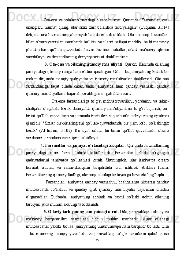                Ota-ona va bolalar o‘rtasidagi o‘zaro hurmat: Qur'onda "Farzandlar, ota-
onangizni   hurmat   qiling,   ular   sizni   zaif   bolalikda   tarbiyalagan"   (Luqman,   31:14)
deb, ota-ona hurmatining ahamiyati haqida eslatib o‘tiladi. Ota-onaning farzandlari
bilan o‘zaro yaxshi munosabatda bo‘lishi va ularni nafaqat moddiy, balki ma'naviy
jihatdan ham qo‘llab-quvvatlashi lozim. Bu munosabatlar, oilada ma'naviy iqlimni
yaxshilaydi va farzandlarning dunyoqarashini shakllantiradi.
                3. Ota-ona va oilaning ijtimoiy mas'uliyati.  Qur'oni Karimda oilaning
jamiyatdagi ijtimoiy roliga ham e'tibor qaratilgan. Oila – bu jamiyatning kichik bir
makonidir, unda axloqiy qadriyatlar va ijtimoiy mas'uliyatlar shakllanadi. Ota-ona
farzandlariga   faqat   oilada   emas,   balki   jamiyatda   ham   qanday   yashash,   qanday
ijtimoiy mas'uliyatlarni bajarish kerakligini o‘rgatishlari zarur.
                                 Ota-ona farzandlariga to‘g‘ri  mehnatsevarlikni, yordamni  va rahm-
shafqatni   o‘rgatishi   kerak.   Jamiyatda   ijtimoiy  mas'uliyatlarni   to‘g‘ri   bajarish,   bir-
birini qo‘llab-quvvatlash va jamoada tinchlikni saqlash oila tarbiyasining ajralmas
qismidir.   "Sizlar   bir-birlaringizni   qo‘llab-quvvatlashda   bir   jism   kabi   bo‘lishingiz
kerak"   (Al-Imron,   3:103).   Bu   oyat   oilada   bir-birini   qo‘llab-quvvatlash,   o‘zaro
yordamni ta'minlash zarurligini ta'kidlaydi.
                     4. Farzandlar va jamiyat o‘rtasidagi aloqalar.   Qur'onda farzandlarning
jamiyatdagi   o‘rni   ham   alohida   ta'kidlanadi.   Farzandlar   oilada   o‘rgangan
qadriyatlarini   jamiyatda   qo‘llashlari   kerak.   Shuningdek,   ular   jamiyatda   o‘zaro
hurmat,   adolat,   va   rahm-shafqatni   tarqatishda   faol   ishtirok   etishlari   lozim.
Farzandlarning ijtimoiy faolligi, ularning oiladagi tarbiyasiga bevosita bog‘liqdir.
                          Farzandlar,  jamiyatda   qanday  yashashni,  boshqalarga   nisbatan  qanday
munosabatda   bo‘lishni,   va   qanday   qilib   ijtimoiy   mas'uliyatni   bajarishni   oiladan
o‘rganadilar.   Qur'onda,   jamiyatning   adolatli   va   baxtli   bo‘lishi   uchun   oilaning
tarbiyasi juda muhim ekanligi ta'kidlanadi.
                 5. Oilaviy tarbiyaning jamiyatdagi o‘rni.  Oila, jamiyatdagi axloqiy va
ma'naviy   barqarorlikni   ta'minlash   uchun   muhim   manbadir.   Agar   oiladagi
munosabatlar yaxshi bo‘lsa, jamiyatning umummavqei ham barqaror bo‘ladi. Oila
–   bu   insonning   axloqiy   yuksalishi   va   jamiyatdagi   to‘g‘ri   qarorlarni   qabul   qilish
22 