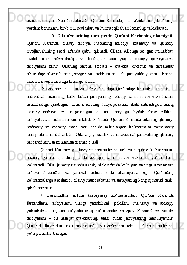 uchun   asosiy   makon   hisoblanadi.   Qur'oni   Karimda,   oila   a'zolarining   bir-biriga
yordam berishlari, bir-birini sevishlari va hurmat qilishlari lozimligi ta'kidlanadi.
                            6.   Oila   a'zolarining   tarbiyasida   Qur'oni   Karimning   ahamiyati.
Qur'oni   Karimda   oilaviy   tarbiya,   insonning   axloqiy,   ma'naviy   va   ijtimoiy
rivojlanishining   asosi   sifatida   qabul   qilinadi.   Oilada   Allohga   bo‘lgan   muhabbat,
adolat,   sabr,   rahm-shafqat   va   boshqalar   kabi   yuqori   axloqiy   qadriyatlarni
tarbiyalash   zarur.   Oilaning   barcha   a'zolari   –   ota-ona,   er-xotin   va   farzandlar
o‘rtasidagi o‘zaro hurmat, sevgini va tinchlikni saqlash, jamiyatda yaxshi ta'lim va
axloqni rivojlantirishga hissa qo‘shadi.
Oilaviy munosabatlar  va tarbiya haqidagi Qur'ondagi  ko‘rsatmalar  nafaqat
individual   insonning,   balki   butun   jamiyatning   axloqiy   va   ma'naviy   yuksalishini
ta'minlashga   qaratilgan.   Oila,   insonning   dunyoqarashini   shakllantiradigan,   uning
axloqiy   qadriyatlarini   o‘rgatadigan   va   uni   jamiyatga   foydali   shaxs   sifatida
tarbiyalovchi  muhim  makon sifatida ko‘riladi. Qur'oni  Karimda oilaning ijtimoiy,
ma'naviy   va   axloqiy   mas'uliyati   haqida   ta'kidlangan   ko‘rsatmalar   zamonaviy
jamiyatda   ham   dolzarbdir.   Oiladagi   yaxshilik   va   muvozanat   jamiyatning   ijtimoiy
barqarorligini ta'minlashga xizmat qiladi.
Qur'oni  Karimning oilaviy munosabatlar va tarbiya haqidagi  ko‘rsatmalari
insoniyatga   nafaqat   diniy,   balki   axloqiy   va   ma'naviy   yuksalish   yo‘lini   ham
ko‘rsatadi. Oila ijtimoiy tizimda asosiy blok sifatida ko‘rilgan va unga asoslangan
tarbiya   farzandlar   va   jamiyat   uchun   katta   ahamiyatga   ega.   Qur'ondagi
ko‘rsatmalarga asoslanib, oilaviy munosabatlar va tarbiyaning keng spektrini tahlil
qilish mumkin. 
7.   Farzandlar   uchun   tarbiyaviy   ko‘rsatmalar.   Qur'oni   Karimda
farzandlarni   tarbiyalash,   ularga   yaxshilikni,   poklikni,   ma'naviy   va   axloqiy
yuksalishni   o‘rgatish   bo‘yicha   aniq   ko‘rsatmalar   mavjud.   Farzandlarni   yaxshi
tarbiyalash   –   bu   nafaqat   ota-onaning,   balki   butun   jamiyatning   mas'uliyatidir.
Qur'onda   farzandlarning   ruhiy   va   axloqiy   rivojlanishi   uchun   turli   maslahatlar   va
yo‘riqnomalar berilgan.
23 