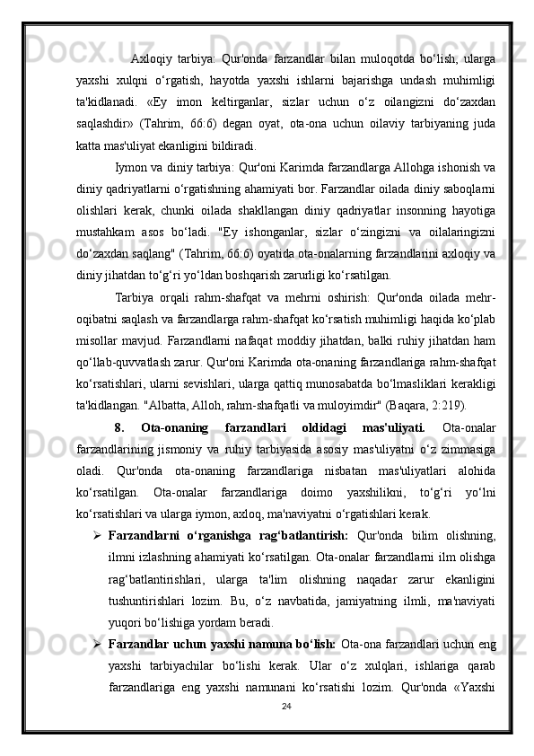         Axloqiy   tarbiya:   Qur'onda   farzandlar   bilan   muloqotda   bo‘lish,   ularga
yaxshi   xulqni   o‘rgatish,   hayotda   yaxshi   ishlarni   bajarishga   undash   muhimligi
ta'kidlanadi.   «Ey   imon   keltirganlar,   sizlar   uchun   o‘z   oilangizni   do‘zaxdan
saqlashdir»   (Tahrim,   66:6)   degan   oyat,   ota-ona   uchun   oilaviy   tarbiyaning   juda
katta mas'uliyat ekanligini bildiradi.
Iymon va diniy tarbiya: Qur'oni Karimda farzandlarga Allohga ishonish va
diniy qadriyatlarni o‘rgatishning ahamiyati bor. Farzandlar oilada diniy saboqlarni
olishlari   kerak,   chunki   oilada   shakllangan   diniy   qadriyatlar   insonning   hayotiga
mustahkam   asos   bo‘ladi.   "Ey   ishonganlar,   sizlar   o‘zingizni   va   oilalaringizni
do‘zaxdan saqlang" (Tahrim, 66:6) oyatida ota-onalarning farzandlarini axloqiy va
diniy jihatdan to‘g‘ri yo‘ldan boshqarish zarurligi ko‘rsatilgan.
Tarbiya   orqali   rahm-shafqat   va   mehrni   oshirish:   Qur'onda   oilada   mehr-
oqibatni saqlash va farzandlarga rahm-shafqat ko‘rsatish muhimligi haqida ko‘plab
misollar   mavjud.   Farzandlarni   nafaqat   moddiy   jihatdan,   balki   ruhiy   jihatdan   ham
qo‘llab-quvvatlash zarur. Qur'oni Karimda ota-onaning farzandlariga rahm-shafqat
ko‘rsatishlari, ularni sevishlari, ularga qattiq munosabatda bo‘lmasliklari kerakligi
ta'kidlangan. "Albatta, Alloh, rahm-shafqatli va muloyimdir" (Baqara, 2:219).
8.   Ota-onaning   farzandlari   oldidagi   mas'uliyati.   Ota-onalar
farzandlarining   jismoniy   va   ruhiy   tarbiyasida   asosiy   mas'uliyatni   o‘z   zimmasiga
oladi.   Qur'onda   ota-onaning   farzandlariga   nisbatan   mas'uliyatlari   alohida
ko‘rsatilgan.   Ota-onalar   farzandlariga   doimo   yaxshilikni,   to‘g‘ri   yo‘lni
ko‘rsatishlari va ularga iymon, axloq, ma'naviyatni o‘rgatishlari kerak.
 Farzandlarni   o‘rganishga   rag‘batlantirish:   Qur'onda   bilim   olishning,
ilmni izlashning ahamiyati ko‘rsatilgan. Ota-onalar farzandlarni ilm olishga
rag‘batlantirishlari,   ularga   ta'lim   olishning   naqadar   zarur   ekanligini
tushuntirishlari   lozim.   Bu,   o‘z   navbatida,   jamiyatning   ilmli,   ma'naviyati
yuqori bo‘lishiga yordam beradi.
 Farzandlar uchun yaxshi namuna bo‘lish:   Ota-ona farzandlari uchun eng
yaxshi   tarbiyachilar   bo‘lishi   kerak.   Ular   o‘z   xulqlari,   ishlariga   qarab
farzandlariga   eng   yaxshi   namunani   ko‘rsatishi   lozim.   Qur'onda   «Yaxshi
24 