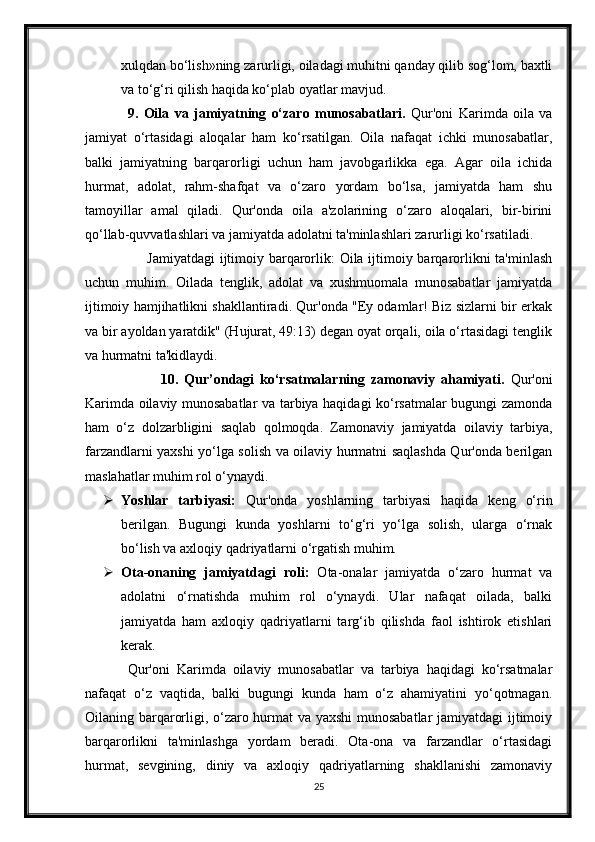 xulqdan bo‘lish»ning zarurligi, oiladagi muhitni qanday qilib sog‘lom, baxtli
va to‘g‘ri qilish haqida ko‘plab oyatlar mavjud.
9.   Oila   va   jamiyatning   o‘zaro   munosabatlari.   Qur'oni   Karimda   oila   va
jamiyat   o‘rtasidagi   aloqalar   ham   ko‘rsatilgan.   Oila   nafaqat   ichki   munosabatlar,
balki   jamiyatning   barqarorligi   uchun   ham   javobgarlikka   ega.   Agar   oila   ichida
hurmat,   adolat,   rahm-shafqat   va   o‘zaro   yordam   bo‘lsa,   jamiyatda   ham   shu
tamoyillar   amal   qiladi.   Qur'onda   oila   a'zolarining   o‘zaro   aloqalari,   bir-birini
qo‘llab-quvvatlashlari va jamiyatda adolatni ta'minlashlari zarurligi ko‘rsatiladi.
                         Jamiyatdagi  ijtimoiy barqarorlik: Oila ijtimoiy barqarorlikni  ta'minlash
uchun   muhim.   Oilada   tenglik,   adolat   va   xushmuomala   munosabatlar   jamiyatda
ijtimoiy hamjihatlikni shakllantiradi. Qur'onda "Ey odamlar! Biz sizlarni bir erkak
va bir ayoldan yaratdik" (Hujurat, 49:13) degan oyat orqali, oila o‘rtasidagi tenglik
va hurmatni ta'kidlaydi.
                          10.   Qur’ondagi   ko‘rsatmalarning   zamonaviy   ahamiyati.   Qur'oni
Karimda oilaviy munosabatlar va tarbiya haqidagi ko‘rsatmalar bugungi zamonda
ham   o‘z   dolzarbligini   saqlab   qolmoqda.   Zamonaviy   jamiyatda   oilaviy   tarbiya,
farzandlarni yaxshi yo‘lga solish va oilaviy hurmatni saqlashda Qur'onda berilgan
maslahatlar muhim rol o‘ynaydi.
 Yoshlar   tarbiyasi:   Qur'onda   yoshlarning   tarbiyasi   haqida   keng   o‘rin
berilgan.   Bugungi   kunda   yoshlarni   to‘g‘ri   yo‘lga   solish,   ularga   o‘rnak
bo‘lish va axloqiy qadriyatlarni o‘rgatish muhim.
 Ota-onaning   jamiyatdagi   roli:   Ota-onalar   jamiyatda   o‘zaro   hurmat   va
adolatni   o‘rnatishda   muhim   rol   o‘ynaydi.   Ular   nafaqat   oilada,   balki
jamiyatda   ham   axloqiy   qadriyatlarni   targ‘ib   qilishda   faol   ishtirok   etishlari
kerak.
Qur'oni   Karimda   oilaviy   munosabatlar   va   tarbiya   haqidagi   ko‘rsatmalar
nafaqat   o‘z   vaqtida,   balki   bugungi   kunda   ham   o‘z   ahamiyatini   yo‘qotmagan.
Oilaning barqarorligi, o‘zaro hurmat va yaxshi  munosabatlar  jamiyatdagi ijtimoiy
barqarorlikni   ta'minlashga   yordam   beradi.   Ota-ona   va   farzandlar   o‘rtasidagi
hurmat,   sevgining,   diniy   va   axloqiy   qadriyatlarning   shakllanishi   zamonaviy
25 