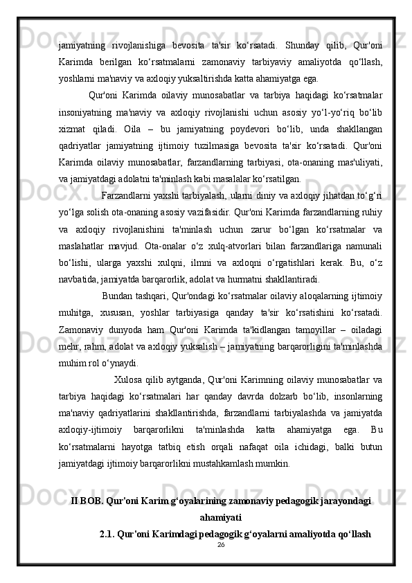 jamiyatning   rivojlanishiga   bevosita   ta'sir   ko‘rsatadi.   Shunday   qilib,   Qur'oni
Karimda   berilgan   ko‘rsatmalarni   zamonaviy   tarbiyaviy   amaliyotda   qo‘llash,
yoshlarni ma'naviy va axloqiy yuksaltirishda katta ahamiyatga ega.
Qur'oni   Karimda   oilaviy   munosabatlar   va   tarbiya   haqidagi   ko‘rsatmalar
insoniyatning   ma'naviy   va   axloqiy   rivojlanishi   uchun   asosiy   yo‘l-yo‘riq   bo‘lib
xizmat   qiladi.   Oila   –   bu   jamiyatning   poydevori   bo‘lib,   unda   shakllangan
qadriyatlar   jamiyatning   ijtimoiy   tuzilmasiga   bevosita   ta'sir   ko‘rsatadi.   Qur'oni
Karimda   oilaviy   munosabatlar,   farzandlarning   tarbiyasi,   ota-onaning   mas'uliyati,
va jamiyatdagi adolatni ta'minlash kabi masalalar ko‘rsatilgan.
                           Farzandlarni yaxshi tarbiyalash, ularni diniy va axloqiy jihatdan to‘g‘ri
yo‘lga solish ota-onaning asosiy vazifasidir. Qur'oni Karimda farzandlarning ruhiy
va   axloqiy   rivojlanishini   ta'minlash   uchun   zarur   bo‘lgan   ko‘rsatmalar   va
maslahatlar   mavjud.   Ota-onalar   o‘z   xulq-atvorlari   bilan   farzandlariga   namunali
bo‘lishi,   ularga   yaxshi   xulqni,   ilmni   va   axloqni   o‘rgatishlari   kerak.   Bu,   o‘z
navbatida, jamiyatda barqarorlik, adolat va hurmatni shakllantiradi.
                           Bundan tashqari, Qur'ondagi ko‘rsatmalar oilaviy aloqalarning ijtimoiy
muhitga,   xususan,   yoshlar   tarbiyasiga   qanday   ta'sir   ko‘rsatishini   ko‘rsatadi.
Zamonaviy   dunyoda   ham   Qur'oni   Karimda   ta'kidlangan   tamoyillar   –   oiladagi
mehr, rahm, adolat va axloqiy yuksalish – jamiyatning barqarorligini ta'minlashda
muhim rol o‘ynaydi.
                              Xulosa   qilib   aytganda,   Qur'oni   Karimning   oilaviy   munosabatlar   va
tarbiya   haqidagi   ko‘rsatmalari   har   qanday   davrda   dolzarb   bo‘lib,   insonlarning
ma'naviy   qadriyatlarini   shakllantirishda,   farzandlarni   tarbiyalashda   va   jamiyatda
axloqiy-ijtimoiy   barqarorlikni   ta'minlashda   katta   ahamiyatga   ega.   Bu
ko‘rsatmalarni   hayotga   tatbiq   etish   orqali   nafaqat   oila   ichidagi,   balki   butun
jamiyatdagi ijtimoiy barqarorlikni mustahkamlash mumkin.
II BOB.   Qur'oni Karim g‘oyalarining zamonaviy pedagogik jarayondagi
ahamiyati
2.1. Qur'oni Karimdagi pedagogik g‘oyalarni amaliyotda qo‘llash
26 